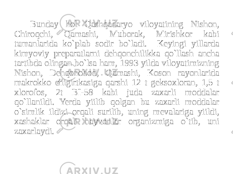 Bunday hol Qashqadaryo viloyatining Nishon, Chiroqchi, Qamashi, Muborak, Mirishkor kabi tumanlarida ko`plab sodir bo`ladi. Keyingi yillarda kimyoviy preparatlarni dehqonchilikka qo`llash ancha tartibda olingan bo`lsa ham, 1993 yilda viloyatimizning Nishon, Dehqonobod, Qamashi, Koson rayonlarida makrokko chigirtkasiga qarshi 12 t geksoxloran, 1,5 t xlorofos, 2t BI-58 kabi juda zaxarli moddalar qo`llanildi. Yerda yiilib qolgan bu zaxarli moddalar o`simlik ildizi orqali surilib, uning mevalariga yiildi, xashaklar orqali hayvonlar organizmiga o`tib, uni zaxarlaydi. 