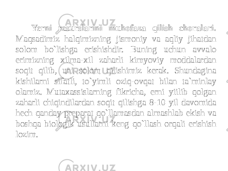 Yerni resurslarini muhofaza qilish choralari. Maqsadimiz halqimizning jismoniy va aqliy jihatdan solom bo`lishga erishishdir. Buning uchun avvalo erimizning xilma-xil zaharli kimyoviy moddalardan soqit qilib, uni solom qilishimiz kerak. Shundagina kishilarni sifatli, to`yimli oziq-ovqat bilan ta`minlay olamiz. Mutaxassislarning fikricha, erni yiilib qolgan zaharli chiqindilardan soqit qilishga 8-10 yil davomida hech qanday preparat qo`llamasdan almashlab ekish va boshqa biologik usullarni keng qo`llash orqali erishish lozim. 