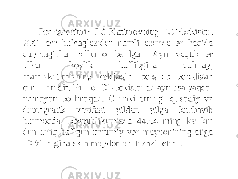 Prezidentimiz I.A.Karimovning “O`zbekiston XX1 asr bo`sag`asida” nomli asarida er haqida quyidagicha ma`lumot berilgan. Ayni vaqtda er ulkan boylik bo`libgina qolmay, mamlakatimizning kelajagini belgilab beradigan omil hamdir. Bu hol O`zbekistonda ayniqsa yaqqol namoyon bo`lmoqda. Chunki erning iqtisodiy va demografik vazifasi yildan yilga kuchayib bormoqda. Respublikamizda 447.4 ming kv km dan ortiq bo`lgan umumiy yer maydonining atiga 10 % inigina ekin maydonlari tashkil etadi. 