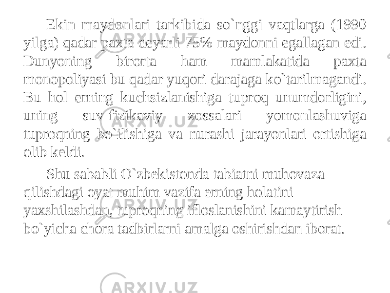 Ekin maydonlari tarkibida so`nggi vaqtlarga (1990 yilga) qadar paxta deyarli 75% maydonni egallagan edi. Dunyoning birorta ham mamlakatida paxta monopoliyasi bu qadar yuqori darajaga ko`tarilmagandi. Bu hol erning kuchsizlanishiga tuproq unumdorligini, uning suv-fizikaviy xossalari yomonlashuviga tuproqning bo`ilishiga va nurashi jarayonlari ortishiga olib keldi. Shu sababli O`zbekistonda tabiatni muhovaza qilishdagi oyat muhim vazifa erning holatini yaxshilashdan, tuproqning ifloslanishini kamaytirish bo`yicha chora tadbirlarni amalga oshirishdan iborat. 