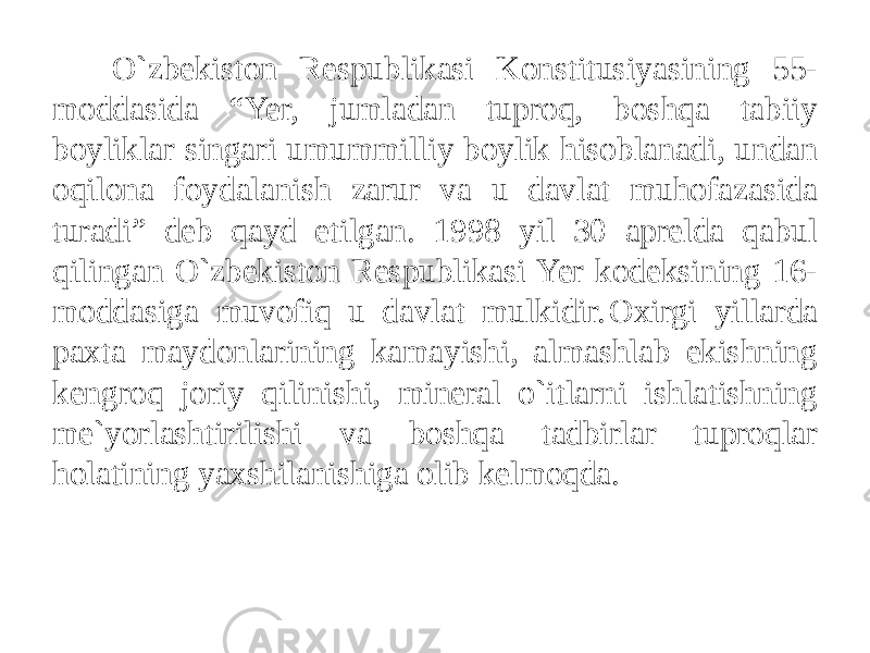 O`zbekiston Respublikasi Konstitusiyasining 55- moddasida “Yer, jumladan tuproq, boshqa tabiiy boyliklar singari umummilliy boylik hisoblanadi, undan oqilona foydalanish zarur va u davlat muhofazasida turadi” deb qayd etilgan. 1998 yil 30 aprelda qabul qilingan O`zbekiston Respublikasi Yer kodeksining 16- moddasiga muvofiq u davlat mulkidir. Oxirgi yillarda paxta maydonlarining kamayishi, almashlab ekishning kengroq joriy qilinishi, mineral o`itlarni ishlatishning me`yorlashtirilishi va boshqa tadbirlar tuproqlar holatining yaxshilanishiga olib kelmoqda. 