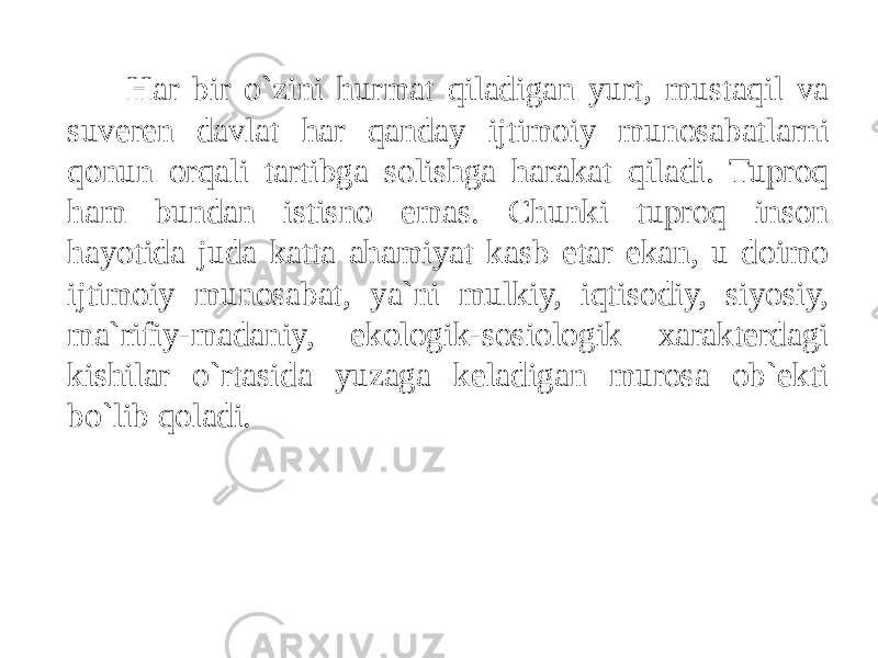 Har bir o`zini hurmat qiladigan yurt, mustaqil va suveren davlat har qanday ijtimoiy munosabatlarni qonun orqali tartibga solishga harakat qiladi. Tuproq ham bundan istisno emas. Chunki tuproq inson hayotida juda katta ahamiyat kasb etar ekan, u doimo ijtimoiy munosabat, ya`ni mulkiy, iqtisodiy, siyosiy, ma`rifiy-madaniy, ekologik-sosiologik xarakterdagi kishilar o`rtasida yuzaga keladigan murosa ob`ekti bo`lib qoladi. 