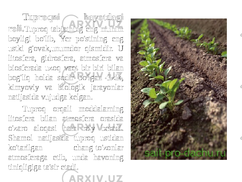 Tuproqni hayotdagi roli. Tuproq tabiatning eng muhim boyligi bo&#39;lib, Yer po&#39;stining eng ustki g&#39;ovak,unumdor qismidir. U litosfera, gidrosfera, atmosfera va biosferada uzoq vaqt bir-biri bilan bog&#39;liq holda sodir bo&#39;lgan fizik, kimyoviy va biologik jarayonlar natijasida vujudga kelgan. Tuproq orqali moddalarning litosfera bilan atmosfera orasida o&#39;zaro aloqasi ham ro&#39;y beradi. Shamol natijasida tuproq ustidan ko&#39;tarilgan chang-to&#39;zonlar atmosferaga etib, unda havoning tiniqligiga ta&#39;sir etadi. 