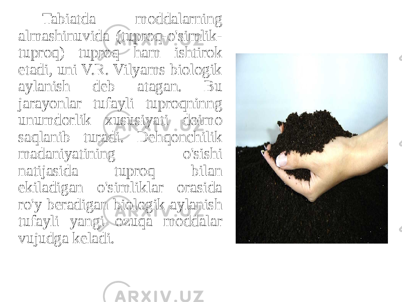 Tabiatda moddalarning almashinuvida (tuproq-o&#39;simlik- tuproq) tuproq ham ishtirok etadi, uni V.R. Vilyams biologik aylanish deb atagan. Bu jarayonlar tufayli tuproqninng unumdorlik xususiyati doimo saqlanib turadi. Dehqonchilik madaniyatining o&#39;sishi natijasida tuproq bilan ekiladigan o&#39;simliklar orasida ro&#39;y beradigan biologik aylanish tufayli yangi ozuqa moddalar vujudga keladi. 