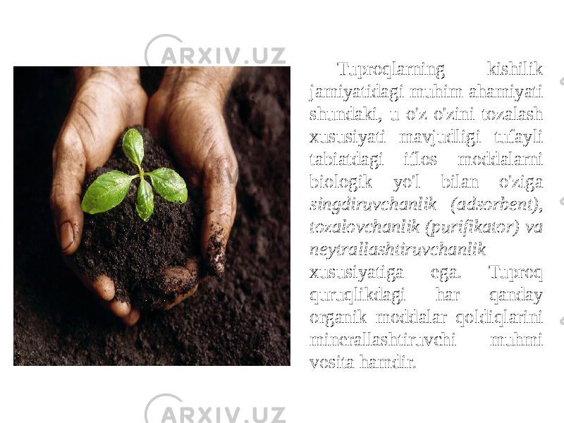 Tuproqlarning kishilik jamiyatidagi muhim ahamiyati shundaki, u o&#39;z-o&#39;zini tozalash xususiyati mavjudligi tufayli tabiatdagi iflos moddalarni biologik yo&#39;l bilan o&#39;ziga singdiruvchanlik (adsorbent), tozalovchanlik (purifikator) va neytrallashtiruvchanlik xususiyatiga ega. Tuproq quruqlikdagi har qanday organik moddalar qoldiqlarini minerallashtiruvchi muhmi vosita hamdir. 