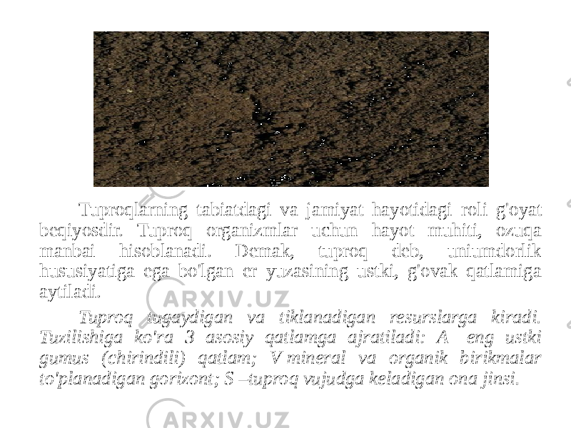 Tuproqlarning tabiatdagi va jamiyat hayotidagi roli g&#39;oyat beqiyosdir. Tuproq organizmlar uchun hayot muhiti, ozuqa manbai hisoblanadi. Demak, tuproq deb, uniumdorlik hususiyatiga ega bo&#39;lgan er yuzasining ustki, g&#39;ovak qatlamiga aytiladi. Tuproq tugaydigan va tiklanadigan resurslarga kiradi. Tuzilishiga ko&#39;ra 3 asosiy qatlamga ajratiladi: A- eng ustki gumus (chirindili) qatlam; V-mineral va organik birikmalar to&#39;planadigan gorizont; S –tuproq vujudga keladigan ona jinsi. 