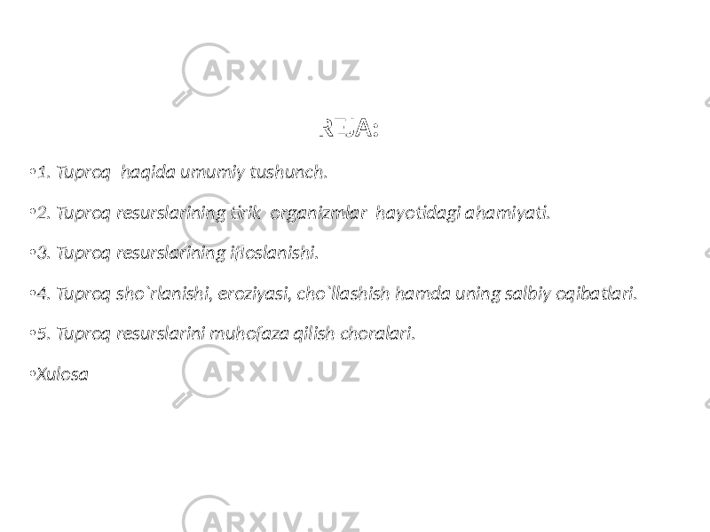 REJA: • 1. Tuproq haqida umumiy tushunch. • 2. Tuproq resurslarining tirik organizmlar hayotidagi ahamiyati. • 3. Tuproq resurslarining ifloslanishi. • 4. Tuproq sho`rlanishi, eroziyasi, cho`llashish hamda uning salbiy oqibatlari. • 5. Tuproq resurslarini muhofaza qilish choralari. • Xulosa 