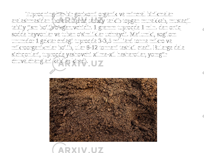 Tuproqning har bir gorizonti organik va mineral birikmalar aralashmasidan iborat. Tuproq tarixiy tarkib topgan murakkab, mustaqil tabiiy jism bo&#39;lib o&#39;zgaruvchidir. 1 gramm tuproqda 1 mln. dan ortiq sodda hayvonlar va tuban o&#39;simliklar uchraydi. Ma&#39;lumki, sog&#39;lom unumdor 1 gektar erdagi tuproqda 3-3,5 milliard tonna mikro va mikroorganizmlar bo&#39;lib, ular 8-12 tonnani tashkil etadi. Bularga dala sichqonlari, tuproqda yashovchi xilma-xil hasharotlar, yomg&#39;ir chuvalchanglari kabilar kiradi. 