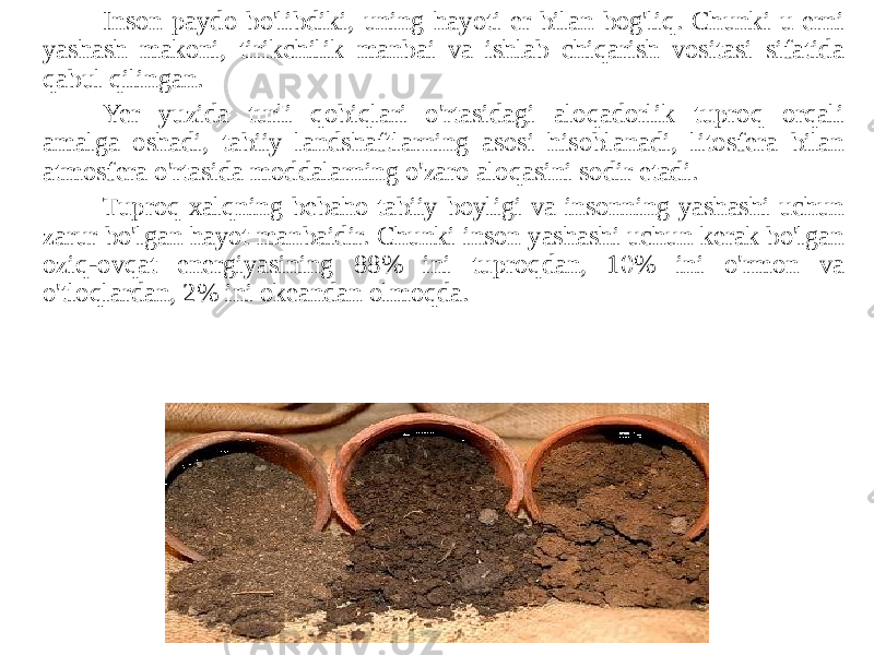 Inson paydo bo&#39;libdiki, uning hayoti er bilan bog&#39;liq. Chunki u erni yashash makoni, tirikchilik manbai va ishlab chiqarish vositasi sifatida qabul qilingan. Yer yuzida turli qobiqlari o&#39;rtasidagi aloqadorlik tuproq orqali amalga oshadi, tabiiy landshaftlarning asosi hisoblanadi, litosfera bilan atmosfera o&#39;rtasida moddalarning o&#39;zaro aloqasini sodir etadi. Tuproq xalqning bebaho tabiiy boyligi va insonning yashashi uchun zarur bo&#39;lgan hayot manbaidir. Chunki inson yashashi uchun kerak bo&#39;lgan oziq-ovqat energiyasining 88% ini tuproqdan, 10% ini o&#39;rmon va o&#39;tloqlardan, 2% ini okeandan olmoqda. 