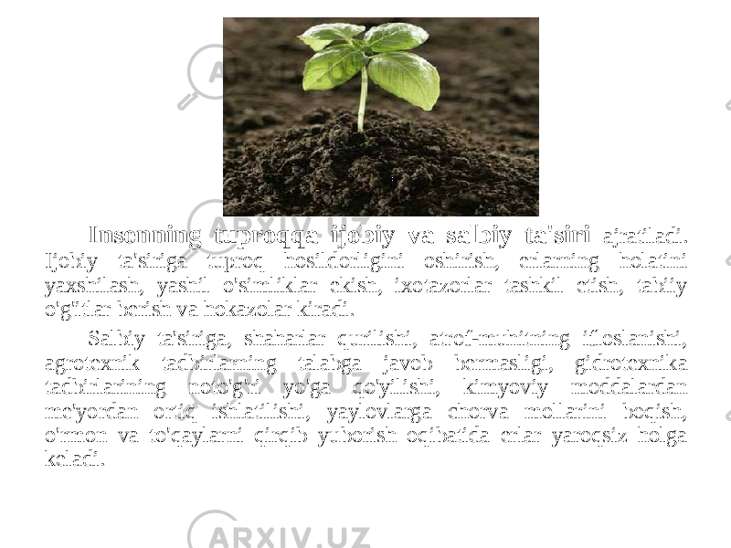 Insonning tuproqqa ijobiy va salbiy ta&#39;siri ajratiladi. Ijobiy ta&#39;siriga tuproq hosildorligini oshirish, erlarning holatini yaxshilash, yashil o&#39;simliklar ekish, ixotazorlar tashkil etish, tabiiy o&#39;g&#39;itlar berish va hokazolar kiradi. Salbiy ta&#39;siriga, shaharlar qurilishi, atrof-muhitning ifloslanishi, agrotexnik tadbirlarning talabga javob bermasligi, gidrotexnika tadbirlarining noto&#39;g&#39;ri yo&#39;ga qo&#39;yilishi, kimyoviy moddalardan me&#39;yordan ortiq ishlatilishi, yaylovlarga chorva mollarini boqish, o&#39;rmon va to&#39;qaylarni qirqib yuborish oqibatida erlar yaroqsiz holga keladi. 