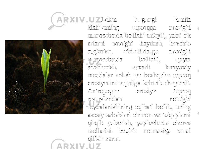 Lekin bugungi kunda kishilarning tuproqqa noto&#39;g&#39;ri munosabatda bo&#39;lishi tufayli, ya&#39;ni tik erlarni noto&#39;g&#39;ri haydash, bostirib sug&#39;orish, o&#39;simliklarga noto&#39;g&#39;ri munosabatda bo&#39;lishi, qayta sho&#39;rlanish, zaxarli kimyoviy moddalar solish va boshqalar tuproq eroziyasini vujudga keltirib chiqaradi. Antropogen eroziya tuproq resurslarida n noto&#39;g&#39;ri foydalanishining oqibati bo&#39;lib, uning asosiy sabablari o&#39;rmon va to&#39;qaylarni qirqib yuborish, yaylovlarda chorva mollarini boqish normasiga amal qil ish zarur. 