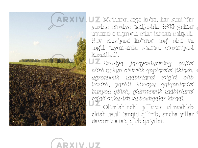 Ma&#39;lumotlarga ko&#39;ra, har kuni Yer yuzida eroziya natijasida 3500 gektar unumdor tuproqli erlar ishdan chiqadi. Suv eroziyasi ko&#39;proq tog&#39; oldi va tog&#39;li rayonlarda, shamol erozmiyasi kuzatiladi. Eroziya jarayonlarining oldini olish uchun o&#39;simlik qoplamini tiklash, agrotexnik tadbirlarni to&#39;g&#39;ri olib borish, yashil himoya qalqonlarini bunyod qilish, gidrotexnik tadbirlarni rejali o&#39;tkazish va boshqalar kiradi. Oltmishinchi yillarda almashlab ekish usuli tanqid qilinib, ancha yillar davomida ta&#39;qiqlab qo&#39;yildi. 