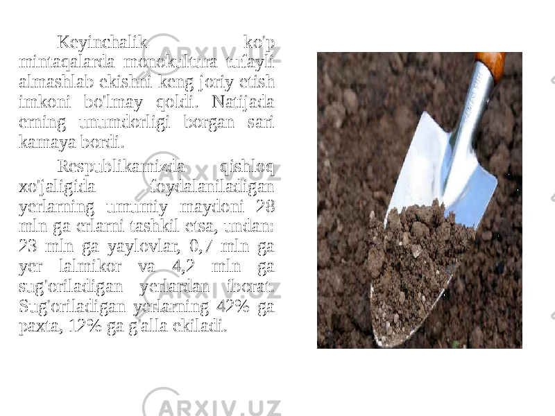 Keyinchalik ko&#39;p mintaqalarda monokultura tufayli almashlab ekishni keng joriy etish imkoni bo&#39;lmay qoldi. Natijada erning unumdorligi borgan sari kamaya bordi. Respublikamizda qishloq xo&#39;jaligida foydalaniladigan yerlarning umumiy maydoni 28 mln ga erlarni tashkil etsa, undan: 23 mln ga yaylovlar, 0,7 mln ga yer lalmikor va 4,2 mln ga sug&#39;oriladigan yerlardan iborat. Sug&#39;oriladigan yerlarning 42% ga paxta, 12% ga g&#39;alla ekiladi. 