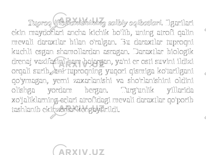 Tuproq ifloslanishining salbiy oqibatlari. Ilgarilari ekin maydorlari ancha kichik bo&#39;lib, uning atrofi qalin mevali daraxtlar bilan o&#39;ralgan. Bu daraxtlar tuproqni kuchli esgan shamollardan asragan. Daraxtlar biologik drenaj vazifasini ham bajargan, ya&#39;ni er osti suvini ildizi orqali surib, uni tuproqning yuqori qismiga ko&#39;tarilgani qo&#39;ymagan, yerni zaxarlanishi va sho&#39;rlanishini oldini olishga yordam bergan. Turg&#39;unlik yillarida xo&#39;jaliklarning erlari atrofidagi mevali daraxtlar qo&#39;porib tashlanib ekinzorlar kengaytirildi. 