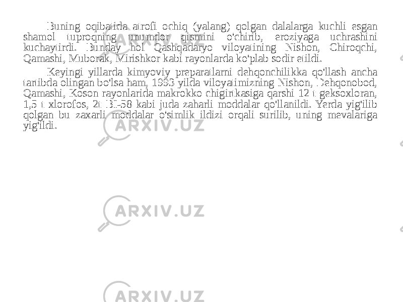 Buning oqibatida atrofi ochiq (yalang) qolgan dalalarga kuchli esgan shamol tuproqning unumdor qismini o&#39;chirib, eroziyaga uchrashini kuchaytirdi. Bunday hol Qashqadaryo viloyatining Nishon, Chiroqchi, Qamashi, Muborak, Mirishkor kabi rayonlarda ko&#39;plab sodir etildi. Keyingi yillarda kimyoviy preparatlarni dehqonchilikka qo&#39;llash ancha tartibda olingan bo&#39;lsa ham, 1993 yilda viloyatimizning Nishon, Dehqonobod, Qamashi, Koson rayonlarida makrokko chigirtkasiga qarshi 12 t geksoxloran, 1,5 t xlorofos, 2t BI-58 kabi juda zaharli moddalar qo&#39;llanildi. Yerda yig&#39;ilib qolgan bu zaxarli moddalar o&#39;simlik ildizi orqali surilib, uning mevalariga yig&#39;ildi . 