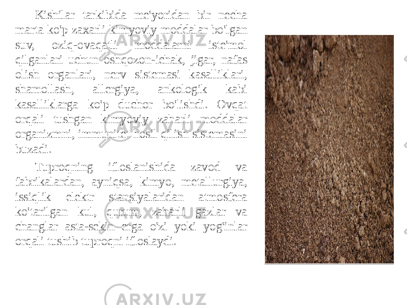 Kishilar tarkibida me&#39;yoridan bir necha marta ko&#39;p zaxarli kimyoviy moddalar bo&#39;lgan suv, oziq-ovaqatli moddalarni iste&#39;mol qilganlari uchun oshqozon-ichak, jigar, nafas olish organlari, nerv sistemasi kasalliklari, shamollash, allergiya, ankologik kabi kasalliklarga ko&#39;p duchor bo&#39;lishdi. Ovqat orqali tushgan kimyoviy zaharli moddalar organizmni, immunitet hosil qilish sistemasini buzadi. Tuproqning ifloslanishida zavod va fabrikalardan, ayniqsa, kimyo, metallurgiya, issiqlik elektr stansiyalaridan atmosfera ko&#39;tarilgan kul, qurum, zaharli gazlar va changlar asta-sekin erga o&#39;zi yoki yog&#39;inlar orqali tushib tuproqni ifloslaydi. 