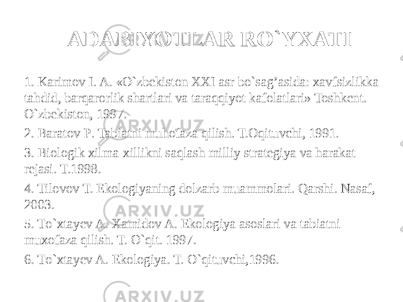 ADABIYOTLAR RO`YXATI 1. Karimov I. A. «O`zbekiston XXI asr bo`sa g’ asida: xavfsizlikka tahdid, barqarorlik shartlari va taraqqiyot kafolatlari» Toshkent. O` zbekiston, 1997. 2. Baratov P . Tabiatni muhofaza q ilish. T.Oqituvchi, 1991. 3. Biologik xilma-xillikni saqlash milliy strategiya va harakat rejasi . T.1998. 4. Tilovov T. Ekologiyaning dolzarb muammolari. Qarshi. Nasaf, 2003. 5. T o` xtayev A. Xamidov A . Ekologiya asoslari va tabiatni muxofaza q ilish. T. O`qit. 1997. 6 . T o` xtayev A. Ekologiya. T. O`q ituvchi,1996. 