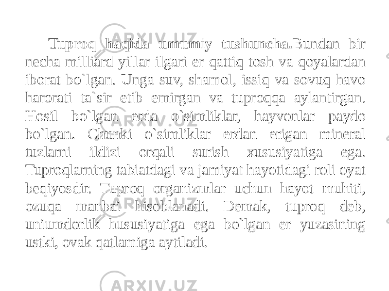 Tuproq haqida umumiy tushuncha. Bundan bir necha milliard yillar ilgari er qattiq tosh va qoyalardan iborat bo`lgan. Unga suv, shamol, issiq va sovuq havo harorati ta`sir etib emirgan va tuproqqa aylantirgan. Hosil bo`lgan erda o`simliklar, hayvonlar paydo bo`lgan. Chunki o`simliklar erdan erigan mineral tuzlarni ildizi orqali surish xususiyatiga ega. Tuproqlarning tabiatdagi va jamiyat hayotidagi roli oyat beqiyosdir. Tuproq organizmlar uchun hayot muhiti, ozuqa manbai hisoblanadi. Demak, tuproq deb, uniumdorlik hususiyatiga ega bo`lgan er yuzasining ustki, ovak qatlamiga aytiladi. 