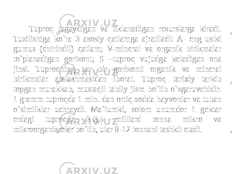 Tuproq tugaydigan va tiklanadigan resurslarga kiradi. Tuzilishiga ko`ra 3 asosiy qatlamga ajratiladi: A- eng ustki gumus (chirindil) qatlam; V-mineral va organik birikmalar to`planadigan gorizont; S –tuproq vujudga keladigan ona jinsi. Tuproqning har bir gorizonti organik va mineral birikmalar aralashmasidan iborat. Tuproq tarixiy tarkib topgan murakkab, mustaqil tabiiy jism bo`lib o`zgaruvchidir. 1 gramm tuproqda 1 mln. dan ortiq sodda hayvonlar va tuban o`simliklar uchraydi. Ma`lumki, solom unumdor 1 gektar erdagi tuproqda 3-3,5 milliard tonna mikro va mikroorganizmlar bo`lib, ular 8-12 tonnani tashkil etadi. 