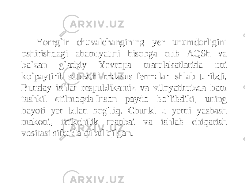 Yomg`ir chuvalchangining yer unumdorligini oshirishdagi ahamiyatini hisobga olib AQSh va ba`zan g`arbiy Yevropa mamlakatlarida uni ko`paytirib sotuvchi maxsus fermalar ishlab turibdi. Bunday ishlar respublikamiz va viloyatimizda ham tashkil etilmoqda.Inson paydo bo`libdiki, uning hayoti yer bilan bog`liq. Chunki u yerni yashash makoni, tirikchilik manbai va ishlab chiqarish vositasi sifatida qabul qilgan. 