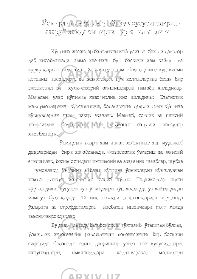 Ўсмирлик давридаги кўркув хусусиятларини назарий хамда эмпирик ўрганилганлиги Кўпгина инсонлар болаликни кайғусиз ва бахтли даврлар деб хисоблашади, аммо хаётнинг бу боскичи хам кайғу ва кўркувлардан холи эмас. Ҳакикатдан хам болаларнинг кўп кисми нотаниш инсонларга ва вазиятларга дуч келганларида баъзи бир эмоционал ва хулк-атворий оғишишларни намоён киладилар. Масалан, улар кўпинча хавотирлик хис киладилар. Статистик маълумотларнинг кўрсатишича, болаларнинг деярли ярми кўпгина кўркувлардан азият чекар эканлар. Мактаб, соғлик ва шахсий хавфсизлик болаларни айни хаяжонга солувчи мавзулар хисобланади. Ўсмирлик даври хам инсон хаётининг энг мураккаб даврларидан бири хисобланади. Физиологик ўзгариш ва жинсий етилишлар, босим остидаги ижтимоий ва академик талаблар, шубха – гумонлару, ўз-ўзини айблаш кўпгина ўсмирларни кўзғалувчан хамда тушкун холатларга солиб кўяди. Тадкикотлар шуни кўрсатадики, бугунги кун ўсмирлари кўп холларда ўз хаётларидан мамнун бўлсалар-да, 10 йил аввалги тенгдошларига караганда ўзларига ва атрофдагиларга нисбатан ишончлари паст хамда таъсирчанрокдирлар Бу давр хакида батафсилрок тўхталиб ўтадиган бўлсак, ўсмирлик онтогенетик ривожланиш поғонасининг бир боскичи сифатида болоғатга етиш даврининг ўзига хос хусусиятлари, конуниятлари, имкониятлари, хатти-харакат мотивлари 