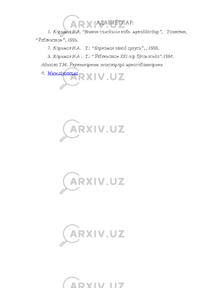 АДАБИЁТЛАР: 1. Каримов И.А. “Ватан саждагох каби мукаддасдир”, - Тошкент, “Ўзбекистон”, 1995. 2. Каримов И.А. - Т .: “Баркамол авлод орзуси”, , 1999. 3. Каримов И.А .- Т.: “Ўзбекистон XXI аср бўсағасида“.1994. Адизова Т.М. Ўкувчиларнинг шахслараро муносабатларини 4. Www.ziyonet.uz 