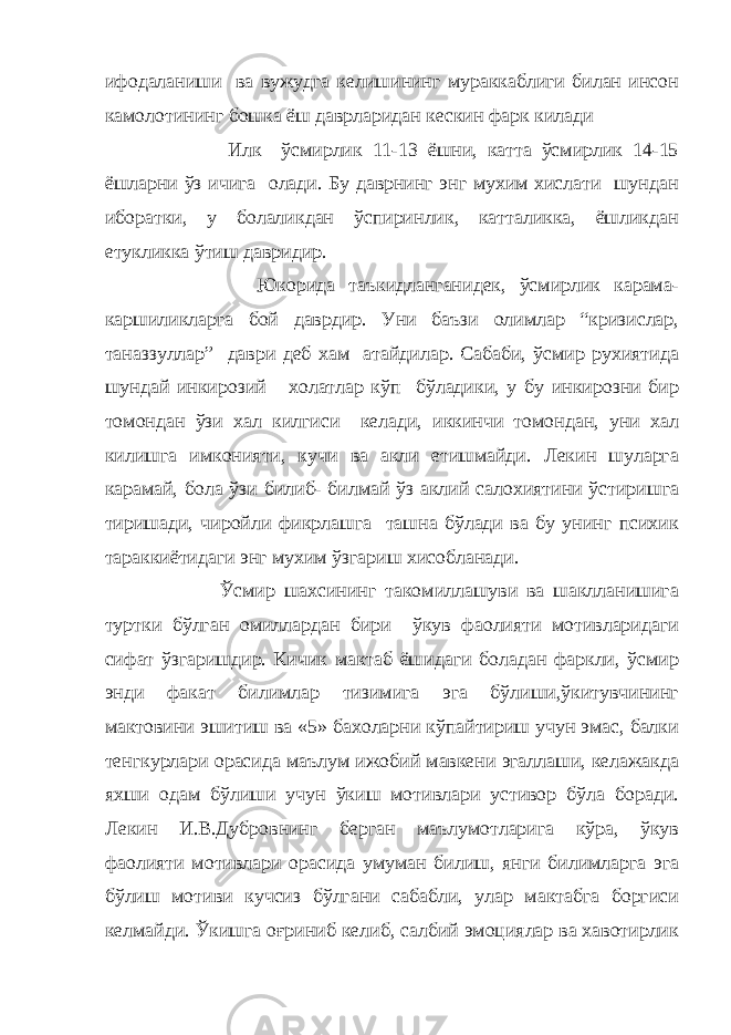 ифодаланиши ва вужудга келишининг мураккаблиги билан инсон камолотининг бошка ёш даврларидан кескин фарк килади Илк ўсмирлик 11-13 ёшни, катта ўсмирлик 14-15 ёшларни ўз ичига олади. Бу даврнинг энг мухим хислати шундан иборатки, у болаликдан ўспиринлик, катталикка, ёшликдан етукликка ўтиш давридир. Юкорида таъкидланганидек, ўсмирлик карама- каршиликларга бой даврдир. Уни баъзи олимлар “кризислар, таназзуллар” даври деб хам атайдилар. Сабаби, ўсмир рухиятида шундай инкирозий холатлар кўп бўладики, у бу инкирозни бир томондан ўзи хал килгиси келади, иккинчи томондан, уни хал килишга имконияти, кучи ва акли етишмайди. Лекин шуларга карамай, бола ўзи билиб- билмай ўз аклий салохиятини ўстиришга тиришади, чиройли фикрлашга ташна бўлади ва бу унинг психик тараккиётидаги энг мухим ўзгариш хисобланади. Ўсмир шахсининг такомиллашуви ва шаклланишига туртки бўлган омиллардан бири ўкув фаолияти мотивларидаги сифат ўзгаришдир. Кичик мактаб ёшидаги боладан фаркли, ўсмир энди факат билимлар тизимига эга бўлиши,ўкитувчининг мактовини эшитиш ва «5» бахоларни кўпайтириш учун эмас, балки тенгкурлари орасида маълум ижобий мавкени эгаллаши, келажакда яхши одам бўлиши учун ўкиш мотивлари устивор бўла боради. Лекин И.В.Дубровнинг берган маълумотларига кўра, ўкув фаолияти мотивлари орасида умуман билиш, янги билимларга эга бўлиш мотиви кучсиз бўлгани сабабли, улар мактабга боргиси келмайди. Ўкишга оғриниб келиб, салбий эмоциялар ва хавотирлик 