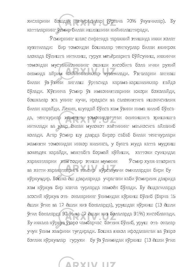 хисларини бошдан кечирадилар (ўртача 20% ўкувчилар). Бу катталарнинг ўсмир билан ишлашини кийинлаштиради. Ўсмирнинг шахс сифатида тараккий этишида икки холат кузатилади: бир томондан бошкалар тенгкурлар билан якинрок алокада бўлишга интилиш, гурух меъёрларига бўйсуниш, иккинчи томондан мустакилликнинг ошиши хисобига бола ички рухий оламида айрим кийинчиликлар кузатилади. Ўзгаларни англаш билан ўз-ўзини англаш ўртасида карама-каршиликлар пайдо бўлади. Кўпинча ўсмир ўз имкониятларини юкори бохолайди, бошкалар эса унинг кучи, иродаси ва салохиятига ишончсизлик билан карайди. Лекин, шундай бўлса хам ўзини нима килиб бўлса- да, тенгкурлар жамияти томонидан тан олинишига эришишга интилади ва улар билан мулокот хаётининг маъносига айланиб колади. Агар ўсмир шу даврда бирор сабаб билан тенгкурлари жамияти томонидан инкор килинса, у бунга жуда катта мудхиш вокеадек карайди, мактабга бормай кўйиши, хаттоки суицидал харакатларни хам содир этиши мумкин Ўсмир хулк-атворига ва хатти-харакатларига таъсир кўрсатувчи омиллардан бири бу – кўркувдир. Бошка ёш даврларида учрагани каби ўсмирлик даврида хам кўркув бир канча турларда намоён бўлади. Бу ёшдагиларда асосий кўркув ота- оналарнинг ўлимидан кўркиш бўлиб (барча 15 ёшли ўғил ва 12 ёшли киз болаларда), урушдан кўркиш (13 ёшли ўғил болаларда 90 % ва 12 ёшли киз болаларда 91%) хисобланади. Бу иккала кўркув ўзаро чамбарчас боғлик бўлиб, уруш ота- оналар учун ўлим хавфини туғдиради. Бошка яккол ифодаланган ва ўзаро боғлик кўркувлар гурухи – бу ўз ўлимидан кўркиш (13 ёшли ўғил 