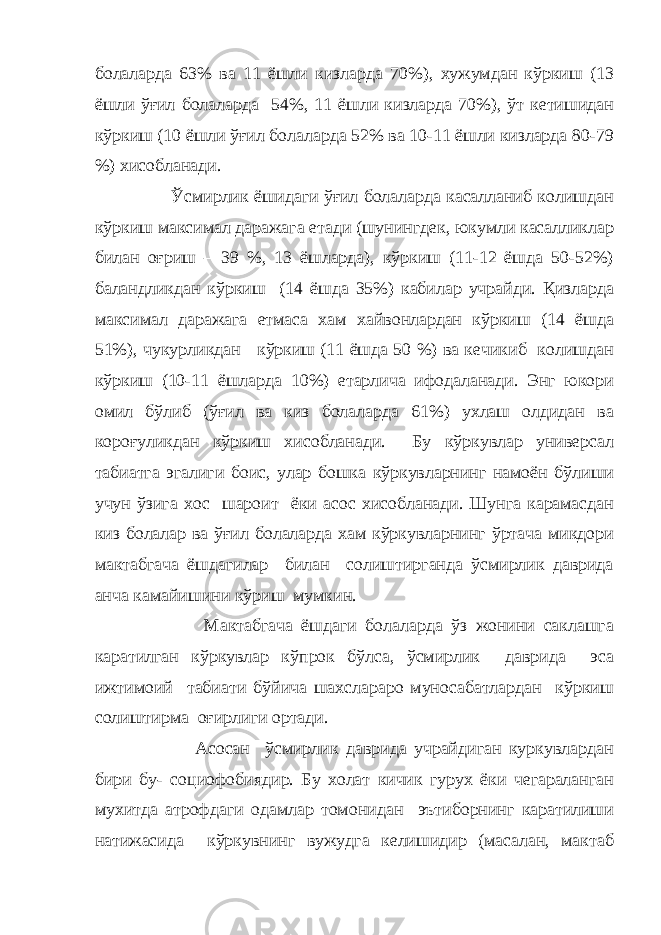 болаларда 63% ва 11 ёшли кизларда 70%), хужумдан кўркиш (13 ёшли ўғил болаларда 54%, 11 ёшли кизларда 70%), ўт кетишидан кўркиш (10 ёшли ўғил болаларда 52% ва 10-11 ёшли кизларда 80-79 %) хисобланади. Ўсмирлик ёшидаги ўғил болаларда касалланиб колишдан кўркиш максимал даражага етади (шунингдек, юкумли касалликлар билан оғриш – 39 %, 13 ёшларда), кўркиш (11-12 ёшда 50-52%) баландликдан кўркиш (14 ёшда 35%) кабилар учрайди. Қизларда максимал даражага етмаса хам хайвонлардан кўркиш (14 ёшда 51%), чукурликдан кўркиш (11 ёшда 50 %) ва кечикиб колишдан кўркиш (10-11 ёшларда 10%) етарлича ифодаланади. Энг юкори омил бўлиб (ўғил ва киз болаларда 61%) ухлаш олдидан ва короғуликдан кўркиш хисобланади. Бу кўркувлар универсал табиатга эгалиги боис, улар бошка кўркувларнинг намоён бўлиши учун ўзига хос шароит ёки асос хисобланади. Шунга карамасдан киз болалар ва ўғил болаларда хам кўркувларнинг ўртача микдори мактабгача ёшдагилар билан солиштирганда ўсмирлик даврида анча камайишини кўриш мумкин. Мактабгача ёшдаги болаларда ўз жонини саклашга каратилган кўркувлар кўпрок бўлса, ўсмирлик даврида эса ижтимоий табиати бўйича шахслараро муносабатлардан кўркиш солиштирма оғирлиги ортади. Асосан ўсмирлик даврида учрайдиган куркувлардан бири бу- социофобиядир. Бу холат кичик гурух ёки чегараланган мухитда атрофдаги одамлар томонидан эътиборнинг каратилиши натижасида кўркувнинг вужудга келишидир (масалан, мактаб 