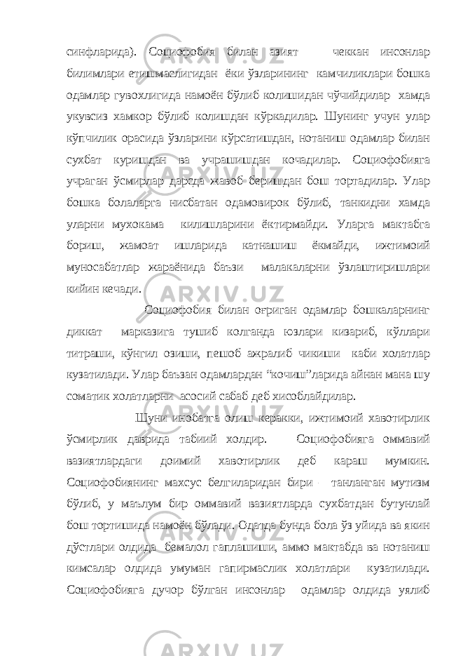 синфларида). Социофобия билан азият чеккан инсонлар билимлари етишмаслигидан ёки ўзларининг камчиликлари бошка одамлар гувохлигида намоён бўлиб колишидан чўчийдилар хамда укувсиз хамкор бўлиб колишдан кўркадилар. Шунинг учун улар кўпчилик орасида ўзларини кўрсатишдан, нотаниш одамлар билан сухбат куришдан ва учрашишдан кочадилар. Социофобияга учраган ўсмирлар дарсда жавоб беришдан бош тортадилар. Улар бошка болаларга нисбатан одамовирок бўлиб, танкидни хамда уларни мухокама килишларини ёктирмайди. Уларга мактабга бориш, жамоат ишларида катнашиш ёкмайди, ижтимоий муносабатлар жараёнида баъзи малакаларни ўзлаштиришлари кийин кечади. Социофобия билан оғриган одамлар бошкаларнинг диккат марказига тушиб колганда юзлари кизариб, кўллари титраши, кўнгил озиши, пешоб ажралиб чикиши каби холатлар кузатилади. Улар баъзан одамлардан “кочиш”ларида айнан мана шу соматик холатларни асосий сабаб деб хисоблайдилар. Шуни инобатга олиш керакки, ижтимоий хавотирлик ўсмирлик даврида табиий холдир. Социофобияга оммавий вазиятлардаги доимий хавотирлик деб караш мумкин. Социофобиянинг махсус белгиларидан бири – танланган мутизм бўлиб, у маълум бир оммавий вазиятларда сухбатдан бутунлай бош тортишида намоён бўлади. Одатда бунда бола ўз уйида ва якин дўстлари олдида бемалол гаплашиши, аммо мактабда ва нотаниш кимсалар олдида умуман гапирмаслик холатлари кузатилади. Социофобияга дучор бўлган инсонлар одамлар олдида уялиб 