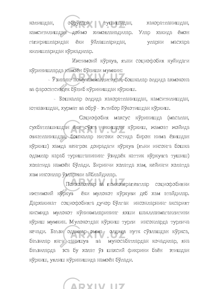 колишдан, обрўлари тушишидан, хакоратланишдан, камситилишдан доимо химояланадилар. Улар хакида ёмон гапиришларидан ёки ўйлашларидан, уларни масхара килишларидан кўркадилар. Ижтимоий кўркув, яъни социофобия куйидаги кўринишларда намоён бўлиши мумкин: - Ўзининг номукаммаллигидан, бошкалар олдида ахмокона ва фаросатсиздек бўлиб кўринишдан кўркиш. - Бошкалар олдида хакоратланишдан, камситилишдан, ютказишдан, хурмат ва обрў - эътибор йўкотишдан кўркиш. Социофобия махсус кўринишда (масалан, сухбатлашишдан ёки сўзга чикишдан кўркиш, жамоат жойида овкатланишдан, бошкалар нигохи остида бирон нима ёзишдан кўркиш) хамда кенгрок доирадаги кўркув (яъни инсонга бошка одамлар караб туришганининг ўзидаёк каттик кўркувга тушиш) холатида намоён бўлади. Биринчи холатда хам, кейинги холатда хам инсонлар ўзларини айблайдилар. Психологлар ва психотерапевтлар социофобияни ижтимоий кўркув ёки мулокот кўркуви деб хам атайдилар. Дархакикат социофобияга дучор бўлган инсонларнинг аксарият кисмида мулокот кўникмаларининг яхши шаклланмаганлигини кўриш мумкин. Мулокотдан кўркиш турли инсонларда турлича кечади. Баъзи одамлар омма олдида нутк сўзлашдан кўркса, баъзилар янги танишув ва муносабатлардан кочадилар, яна баъзиларда эса бу холат ўз шахсий фикрини баён этишдан кўркиш, уялиш кўринишида намоён бўлади. 