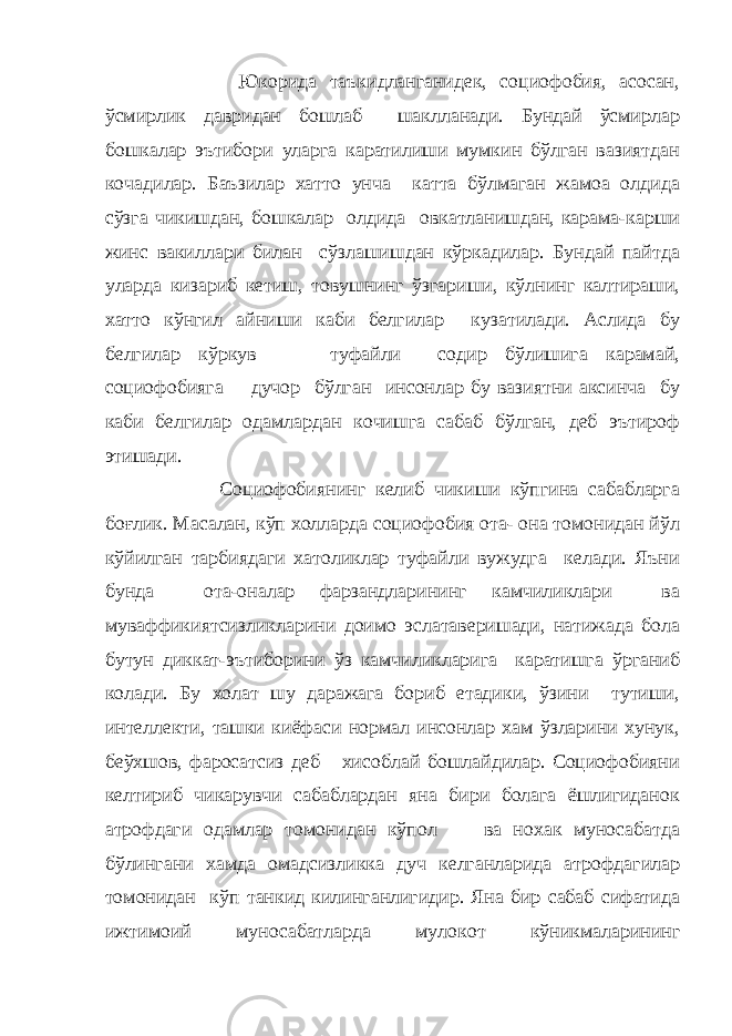  Юкорида таъкидланганидек, социофобия, асосан, ўсмирлик давридан бошлаб шаклланади. Бундай ўсмирлар бошкалар эътибори уларга каратилиши мумкин бўлган вазиятдан кочадилар. Баъзилар хатто унча катта бўлмаган жамоа олдида сўзга чикишдан, бошкалар олдида овкатланишдан, карама-карши жинс вакиллари билан сўзлашишдан кўркадилар. Бундай пайтда уларда кизариб кетиш, товушнинг ўзгариши, кўлнинг калтираши, хатто кўнгил айниши каби белгилар кузатилади. Аслида бу белгилар кўркув туфайли содир бўлишига карамай, социофобияга дучор бўлган инсонлар бу вазиятни аксинча бу каби белгилар одамлардан кочишга сабаб бўлган, деб эътироф этишади. Социофобиянинг келиб чикиши кўпгина сабабларга боғлик. Масалан, кўп холларда социофобия ота- она томонидан йўл кўйилган тарбиядаги хатоликлар туфайли вужудга келади. Яъни бунда ота-оналар фарзандларининг камчиликлари ва муваффикиятсизликларини доимо эслатаверишади, натижада бола бутун диккат-эътиборини ўз камчиликларига каратишга ўрганиб колади. Бу холат шу даражага бориб етадики, ўзини тутиши, интеллекти, ташки киёфаси нормал инсонлар хам ўзларини хунук, беўхшов, фаросатсиз деб хисоблай бошлайдилар. Социофобияни келтириб чикарувчи сабаблардан яна бири болага ёшлигиданок атрофдаги одамлар томонидан кўпол ва нохак муносабатда бўлингани хамда омадсизликка дуч келганларида атрофдагилар томонидан кўп танкид килинганлигидир. Яна бир сабаб сифатида ижтимоий муносабатларда мулокот кўникмаларининг 