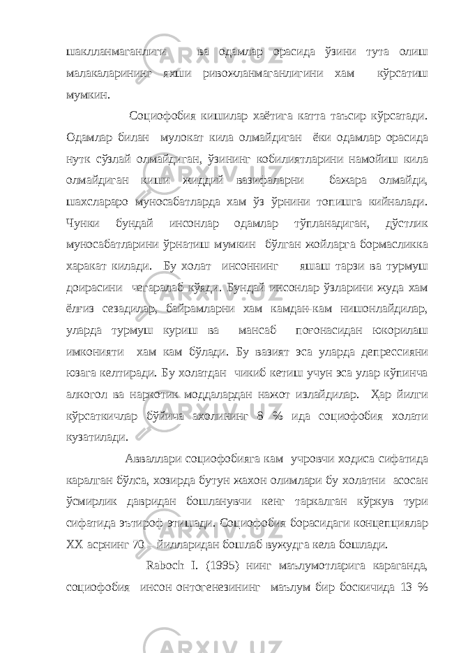 шаклланмаганлиги ва одамлар орасида ўзини тута олиш малакаларининг яхши ривожланмаганлигини хам кўрсатиш мумкин. Социофобия кишилар хаётига катта таъсир кўрсатади. Одамлар билан мулокат кила олмайдиган ёки одамлар орасида нутк сўзлай олмайдиган, ўзининг кобилиятларини намойиш кила олмайдиган киши жиддий вазифаларни бажара олмайди, шахслараро муносабатларда хам ўз ўрнини топишга кийналади. Чунки бундай инсонлар одамлар тўпланадиган, дўстлик муносабатларини ўрнатиш мумкин бўлган жойларга бормасликка харакат килади. Бу холат инсоннинг яшаш тарзи ва турмуш доирасини чегаралаб кўяди. Бундай инсонлар ўзларини жуда хам ёлғиз сезадилар, байрамларни хам камдан-кам нишонлайдилар, уларда турмуш куриш ва мансаб поғонасидан юкорилаш имконияти хам кам бўлади. Бу вазият эса уларда депрессияни юзага келтиради. Бу холатдан чикиб кетиш учун эса улар кўпинча алкогол ва наркотик моддалардан нажот излайдилар. Ҳар йилги кўрсаткичлар бўйича ахолининг 8 % ида социофобия холати кузатилади. Авваллари социофобияга кам учровчи ходиса сифатида каралган бўлса, хозирда бутун жахон олимлари бу холатни асосан ўсмирлик давридан бошланувчи кенг таркалган кўркув тури сифатида эътироф этишади. Социофобия борасидаги концепциялар XX асрнинг 70 – йилларидан бошлаб вужудга кела бошлади. Raboch I . (1995) нинг маълумотларига караганда, социофобия инсон онтогенезининг маълум бир боскичида 13 % 