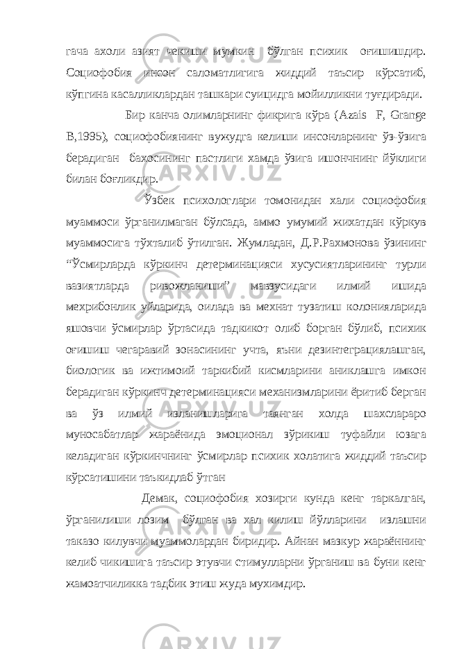 гача ахоли азият чекиши мумкин бўлган психик оғишишдир. Социофобия инсон саломатлигига жиддий таъсир кўрсатиб, кўпгина касалликлардан ташкари суицидга мойилликни туғдиради. Бир канча олимларнинг фикрига кўра ( Azais F , Grange B ,1995), социофобиянинг вужудга келиши инсонларнинг ўз-ўзига берадиган бахосининг пастлиги хамда ўзига ишончнинг йўклиги билан боғликдир. Ўзбек психологлари томонидан хали социофобия муаммоси ўрганилмаган бўлсада, аммо умумий жихатдан кўркув муаммосига тўхталиб ўтилган. Жумладан, Д.Р.Ра хмонова ўзининг “Ўсмирларда кўркинч детерминацияси хусусиятларининг турли вазиятларда ривожланиши” мавзусидаги илмий ишида мехрибонлик уйларида, оилада ва мехнат тузатиш колонияларида яшовчи ўсмирлар ўртасида тад кикот олиб борган бўлиб, психик оғишиш чегаравий зонасининг учта, яъни дезинтеграциялашган, биологик ва ижтимоий таркибий кисмларини аниклашга имкон берадиган кўркинч детерминацияси механизмларини ёритиб берган ва ўз илмий изланишларига таянган холда шахслараро муносабатлар жараёнида эмоционал зўрикиш туфайли юзага келадиган кўркинчнинг ўсмирлар психик холатига жиддий таъсир кўрсатишини таъкидлаб ўтган Демак, социофобия хозирги кунда кенг таркалган, ўрганилиши лозим бўлган ва хал килиш йўлларини излашни таказо килувчи муаммолардан биридир. Айнан мазкур жараённинг келиб чи кишига таъсир этувчи стимулларни ўрганиш ва буни кенг жамоатчиликка тадби к этиш жуда мухимдир. 