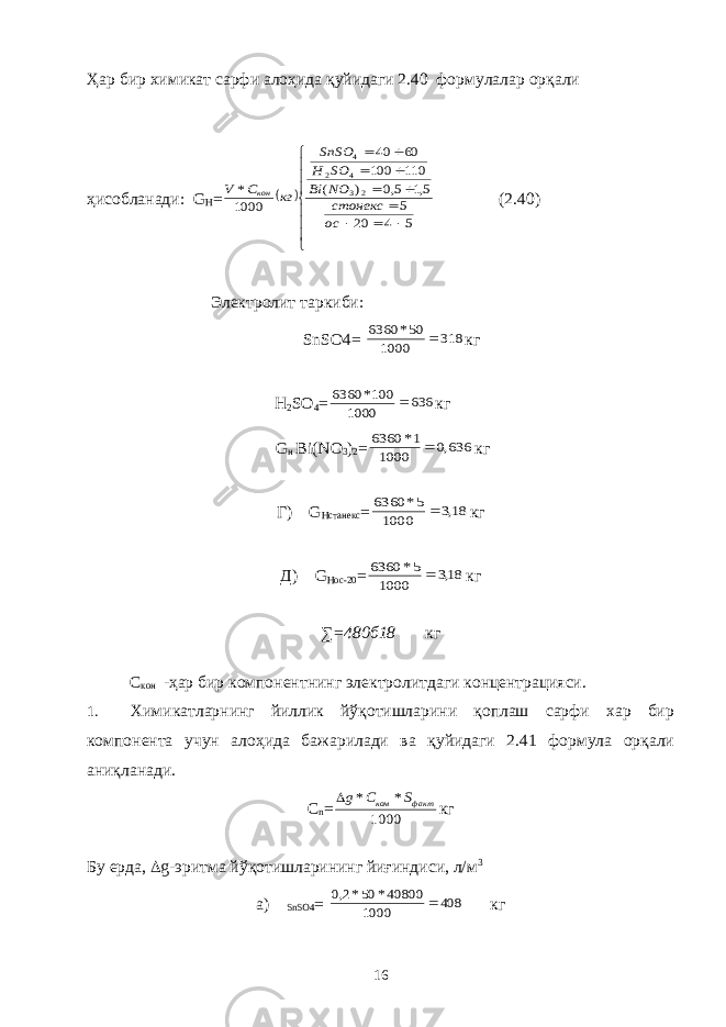 Ҳар бир химикат сарфи алоҳида қуйидаги 2.40 формулалар орқали ҳисобланади: G H =                 5 4 20 5 5,1 5,0 ) ( 110 100 60 40 1000 * 2 3 4 2 4 oc стонекс NO Bi SO H SnSO кг C V кон (2.40) Электролит таркиби: SnSO4= 318 1000 50* 6360  кг Н 2 SО 4 = 636 1000 100* 6360  кг G н Bi(NO 3 ) 2 = 636,0 1000 1* 6360  кг Г) G Hстанекс = 18,3 1000 5* 6360  кг Д) G Hoc-20 = 18,3 1000 5* 6360  кг ∑=480б18 кг С кон -ҳар бир компонентнинг электролитдаги концентрацияси. 1. Химикатларнинг йиллик йўқотишларини қоплаш сарфи хар бир компонента учун алоҳида бажарилади ва қуйидаги 2.41 формула орқали аниқланади. С n = 1000 * * факт ком S C g кг Бу ерда,  g-эритма йўқотишларининг йиғиндиси, л/м 3 а) SnSO4 = 408 1000 40800* 50*2,0  кг 16 