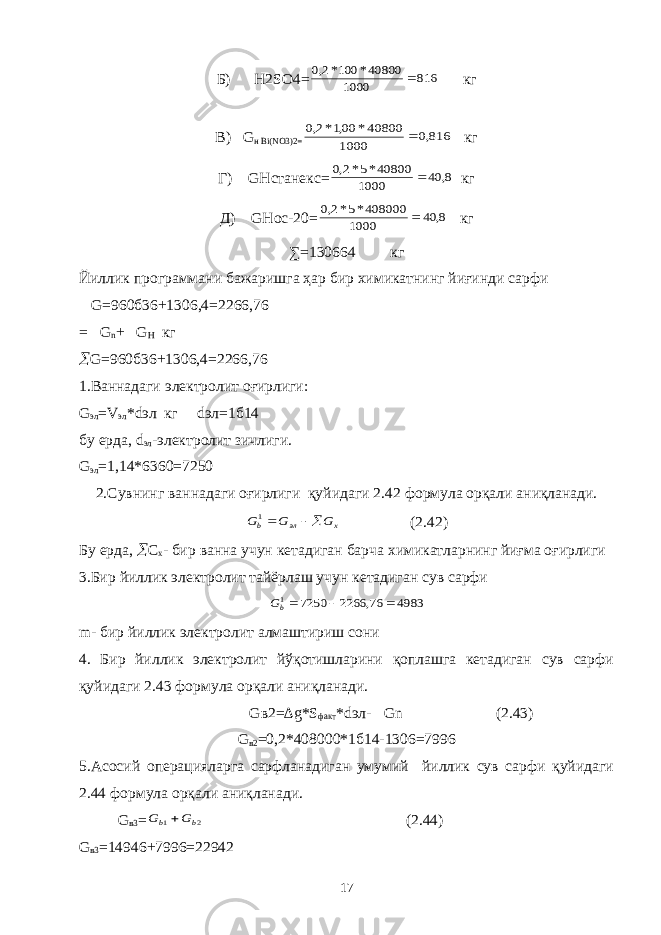 Б) H2SO4=816 1000 40800* 100*2,0  кг B) G н Bi(NO3)2= 816,0 1000 40800* 00,1*2,0  кг Г) GHстанекс= 8, 40 1000 40800*5*2,0  кг Д) GHoc-20= 8, 40 1000 408000*5*2,0  кг ∑= 130664 кг Йиллик программани бажаришга ҳар бир химикатнинг йиғинди сарфи G=960б36+1306,4=2266,76 = G n + G H кг  G=960б36+1306,4=2266,76 1.Ваннадаги электролит оғирлиги: G эл =V эл * dэл кг dэл =1б14 бу ерда, d эл -электролит зичлиги. G эл =1,14*6360=7250 2.Сувнинг ваннадаги оғирлиги қуйидаги 2.4 2 формула орқали аниқланади. G G G x эл b  1 (2.42) Бу ерда,  C х - бир ванна учун кетадиган барча химикатларнинг йиғма оғирлиги 3.Бир йиллик электролит тайёрлаш учун кетадиган сув сарфи 4983 76, 2266 7250 1   bG m- бир йиллик электролит алмаштириш сони 4. Бир йиллик электролит йўқотишларини қоплашга кетадиган сув сарфи қуйидаги 2.43 формула орқали аниқланади. Gв2= ∆g*S факт * dэл - Gn (2.43) G в2 =0,2*408000*1б14-1306=7996 5.Асосий операцияларга сарфланадиган умумий йиллик сув сарфи қуйидаги 2.44 формула орқали аниқланади. G в3 = 2 1 b b G G  (2.44) G в3 =14946+7996=22942 17 