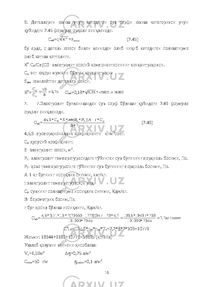 6. Деталларни ювиш учун кетадиган сув сарфи ювиш категорияси учун қуйидаги 2.45 формула орқали аниқланади. С в4 =qфактS K * 2 0 (2.45) бу ерда, q-деталь юзаси билан ваннадан олиб чиқиб кетадиган солиштирма олиб кетиш катталиги. К 0 -С 0 /Cп(C0- электролит асосий компонентасининг концентрацияси. С п -энг юқори мумкин бўлган концентрация S фак -ювилаётган деталлар юзаси. К 0 = 25,6 8 50 0   пC C G в4 =0,18* 18360 40800* 25,62  2. 7.Электролит буғланишидан сув сарф бўлиши қуйидаги 2.46 формула орқали аниқланади. G в5 = 2* * )( * ( * * *6, 45 2 1 B C t A P P nb S C p B  (2.46) 4,5,6- пропорционаллик коэфициенти кг/м 3 соат. С в -ҳусусий коэфициент. S- электролит юзаси, м 2 . Р 1 - электролит температурасидаги тўйинган сув буғининг порциаль босими, Па. Р 2 - ҳаво температурасига тўйинган сув буғининг порциаль босими, Па. А-1 кг буғнинг иссиқлик сиғими, квт/кг. t-электролит температураси, Град. С р -сувнинг солиштирма иссиқлик сиғими, Кдж/кг. В- барометрик босим,Па. r-буғ ҳосил бўлиш иссиқлиги, Кдж/кг. G в5 = соат кг / 2,2 2345* 101000 263* 19437*6, 103 2345* 101000 2,4* 20 347)( 1223 20660(2*6,1* 71,0*6,4     С й с.б = Сйс.б *r cм *т cм *Т к =2,2*8*2*306=10771 Жаъми: 18944+9180+10771=38895 (кг/йил) Ушлаб қолувчи ваннани ҳисоблаш: V у =1,59м 3 ∆g=0,25 л/м 2 C ком =50 г/м g суюлт =0,1 л/м 2 18 