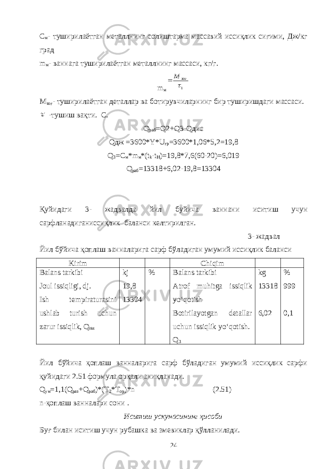 С м - туширилаётган металлнинг солиштарма массавий иссиқлик сиғими, Дж/кг град m м - ваннага туширилаётган металлнинг массаси, кг/г. m м1 зог M  М зог - туширилаётган деталлар ва ботирувчиларнинг бир туширишдаги массаси.  -тушиш вақти. С. Q раб = Q2+Q3-Qдис Qдж =3600*Y*U гр =3600*1,06*5,2=19,8 Q 3 =C м *m м *(t k -t H )=19,8*7,6(60-20)=6,019 Q раб =13318+6,02-19,8=13304 Қуйидаги 3- жадвалда йил буйича ваннани иситиш учун сарфланадиганиссиқлик баланси келтирилган. 3- жадвал Йил бўйича қоплаш ванналарига сарф бўладиган умумий иссиқлик баланси Kirim Chiqim Balans tarkibi Joul issiqligi, dj. Ish tempiraturasini ushlab turish uchun zarur issiqlik, Q raz kj 19,8 13304 % Balans tarkibi Atrof muhitga issiqlik yo‘qotish Botirilayotgan detallar uchun issiqlik yo‘qotish. Q 3 kg 13318 6,02 % 999 0,1 Йил бўйича қоплаш ванналарига сарф бўладиган умумий иссиқлик сарфи қуйидаги 2.51 формула орқали аниқланади. Q ум =1,1(Q раз +Q paб )*(Т 2 *Т ор )*n (2.51) n-қоплаш ванналари сони . Иситиш ускунасининг ҳисоби Буғ билан иситиш учун рубашка ва змевиклар қўлланилади. 24 
