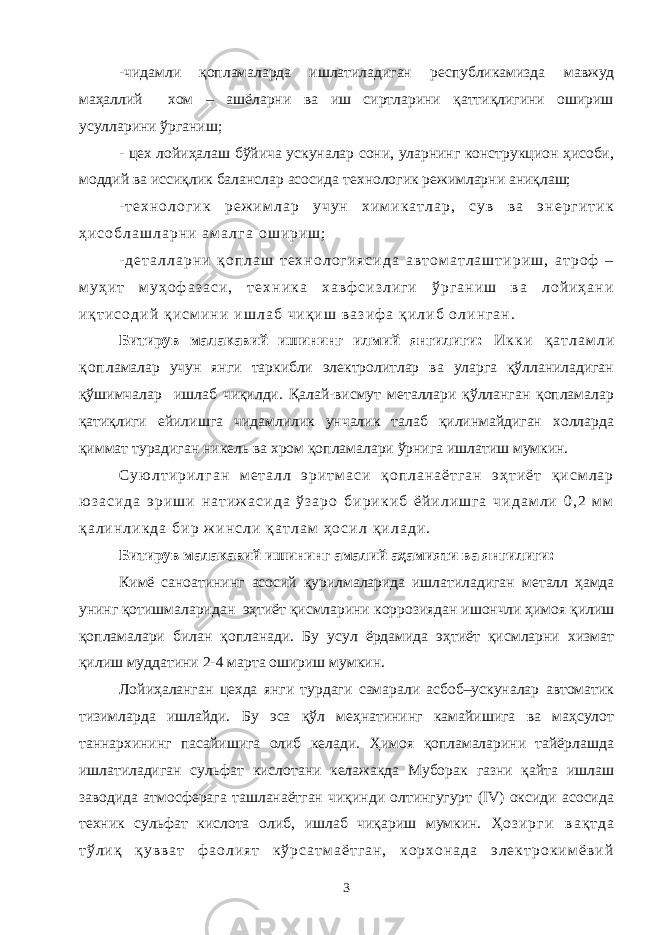 - чидамли қопламаларда ишлатиладиган республикамизда мавжуд маҳаллий хом – ашёларни ва иш сиртларини қаттиқлигини ошириш усулларини ўрганиш; - цех лойиҳалаш бўйича ускуналар сони, уларнинг конструкцион ҳисоби, моддий ва иссиқлик баланслар асосида технологик режимларни аниқлаш; - т е х н о л о г и к р е ж и м л а р у ч у н х и м и к а т л а р , с у в в а э н е р г и т и к ҳ и с о б л а ш л а р н и а м а л г а о ш и р и ш ; - д е т а л л а р н и қ о п л а ш т е х н о л о г и я с и д а а в т о м а т л а ш т и р и ш , а т р о ф – м у ҳ и т м у ҳ о ф а з а с и , т е х н и к а х а в ф с и з л и г и ў р г а н и ш в а л о й и ҳ а н и и қ т и с о д и й қ и с м и н и и ш л а б ч и қ и ш в а з и ф а қ и л и б о л и н г а н . Битирув малакавий ишининг илмий янгилиги: И к к и қ а т л а м л и қ о п ламалар учун янги таркибли электролитлар ва уларга қўлланиладиган қўшимчалар ишлаб чиқилди. Қалай-висмут металлари қўлланган қопламалар қатиқлиги ейилишга чидамлилик унчалик талаб қилинмайдиган холларда қиммат турадиган никель ва хром қопламалари ўрнига ишлатиш мумкин. С у ю л т и р и л г а н м е т а л л э р и т м а с и қ о п л а н а ё т г а н э ҳ т и ё т қ и с м л а р ю з а с и д а э р и ш и н а т и ж а с и д а ў з а р о б и р и к и б ё й и л и ш г а ч и д а м л и 0 , 2 м м қ а л и н л и к д а б и р ж и н с л и қ а т л а м ҳ о с и л қ и л а д и . Битирув малакавий ишининг амалий аҳамияти ва янгилиги: Кимё саноатининг асосий қурилмаларида ишлатиладиган металл ҳамда унинг қотишмаларидан эҳтиёт қисмларини коррозиядан ишончли ҳимоя қилиш қопламалари билан қопланади. Бу усул ёрдамида эҳтиёт қисмларни хизмат қилиш муддатини 2-4 марта ошириш мумкин. Лойиҳаланган цехда янги турдаги самарали асбоб–ускуналар автоматик тизимларда ишлайди. Бу эса қўл меҳнатининг камайишига ва маҳсулот таннархининг пасайишига олиб келади. Ҳимоя қопламаларини тайёрлашда ишлатиладиган сульфат кислотани келажакда Муборак газни қайта ишлаш заводида атмосферага ташланаётган чиқинди олтингугурт (IV) оксиди асосида техник сульфат кислота олиб, ишлаб чиқариш мумкин. Ҳ о з и р г и в а қ т д а т ў л и қ қ у в в а т ф а о л и я т к ў р с а т м а ё т г а н , к о р х о н а д а э л е к т р о к и м ё в и й 3 