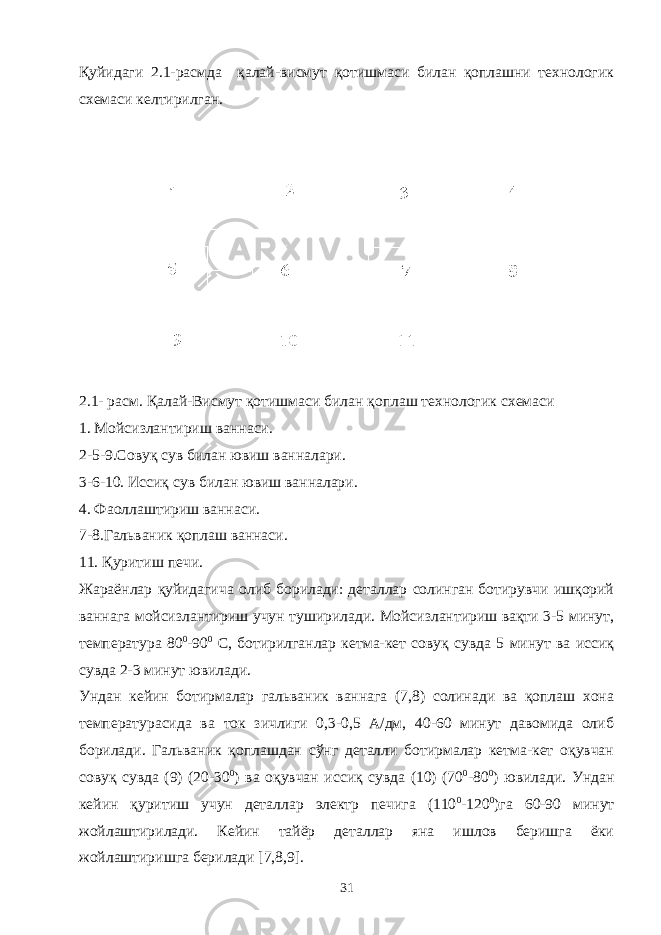 Қуйидаги 2.1-расмда қалай-висмут қотишмаси билан қоплашни технологик схемаси келтирилган. 2.1- расм. Қалай-Висмут қотишмаси билан қоплаш технологик схемаси 1. Мойсизлантириш ваннаси. 2-5-9.Совуқ сув билан ювиш ванналари. 3-6-10. Иссиқ сув билан ювиш ванналари. 4. Фаоллаштириш ваннаси. 7-8.Гальваник қоплаш ваннаси. 11. Қуритиш печи. Жараёнлар қуйидагича олиб борилади: деталлар солинган ботирувчи ишқорий ваннага мойсизлантириш учун туширилади. Мойсизлантириш вақти 3-5 минут, температура 80 0 -90 0 С, ботирилганлар кетма-кет совуқ сувда 5 минут ва иссиқ сувда 2-3 минут ювилади. Ундан кейин ботирмалар гальваник ваннага (7,8) солинади ва қоплаш хона температурасида ва ток зичлиги 0,3-0,5 А/дм, 40-60 минут давомида олиб борилади. Гальваник қоплашдан сўнг деталли ботирмалар кетма-кет оқувчан совуқ сувда (9) (20-30 0 ) ва оқувчан иссиқ сувда (10) (70 0 -80 0 ) ювилади. Ундан кейин қуритиш учун деталлар электр печига (110 0 -120 0 )га 60-90 минут жойлаштирилади. Кейин тайёр деталлар яна ишлов беришга ёки жойлаштиришга берилади [7,8,9]. 31 