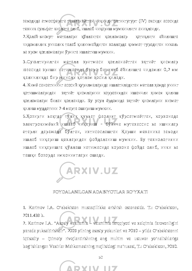 заводида атмосферага ташланаётган чиқинди олтингугурт (IV) оксиди асосида техник сульфат кислота олиб, ишлаб чиқариш мумкинлиги аниқланди. 2.Қалай-висмут металлари қўлланган қопламалар қатиқлиги ейилишга чидамлилик унчалик талаб қилинмайдиган холларда қиммат турадиган никель ва хром қопламалари ўрнига ишлатиш мумкин. 3 . С у ю л т и р и л г а н м е т а л л э р и т м а с и қ о п л а н а ё т г а н э ҳ т и ё т қ и с м л а р ю з а с и д а э р и ш и н а т и ж а с и д а ў з а р о б и р и к и б ё й и л и ш г а ч и д а м л и 0 , 2 м м қ а л и н л и к д а б и р ж и н с л и қ а т л а м ҳ о с и л қ и л а д и . 4. Кимё саноатининг асосий қурилмаларида ишлатиладиган металл ҳамда унинг қотишмаларидан эҳтиёт қисмларини коррозиядан ишончли ҳимоя қилиш қопламалари билан қопланади. Бу усул ёрдамида эҳтиёт қисмларни хизмат қилиш муддатини 2-4 марта ошириш мумкин. 5.Ҳ о з и р г и в а қ т д а т ў л и қ қ у в в а т ф а о л и я т к ў р с а т м а ё т г а н , к о р х о н а д а э л е к т р о к и м ё в и й и ш л а б ч и қ а р и ш б ў й и ч а м у т а х а с с и с в а и ш ч и л а р е т а р л и д а р а ж а д а б ў л г а н , и х т и с о с л а ш г а н Қ а р ш и м е х а н и к а з а в о д и и ш л а б ч и қ а р и ш ц е х л а р и д а н ф о й д а л а н и ш м у м к и н . Б у т е х н о л о г и я н и и ш л а б ч и қ а р и ш г а қ ў л л а ш н а т и ж а с и д а к о р х о н а ф о й д а о л и б , и ч к и в а т а ш қ и б о з о р д а и м к о н и я т л а р и о ш а д и . FOYDALANILGAN ADABIYOTLAR RO‘YXATI 1. Karimov I.А. O‘zbekiston mustaqillikka erishish ostonasida. T.: O‘zbekiston, 2011.439 b. 2. Karimov I.A. “Asosiy vazifamiz – vatanimiz tarqqiyoti va xalqimiz farovonligini yanada yuksaltirishdir”. 2009 yilning asosiy yakunlari va 2010 – yilda O‘zbekistonni iqtisodiy – ijtimoiy rivojlantirishning eng muhim va ustuvor yo‘nalishlariga bag‘ishlangan Vazirlar Mahkamasining majlisidagi ma’ruzasi, T.: O‘zbekiston, 2010. 50 