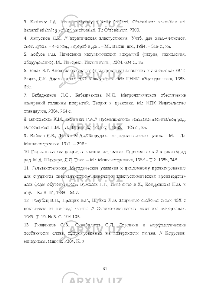 3. Karimov I.A. Jahon moliyaviy-iqtisodiy inqirozi, O‘zbekiston sharoitida uni bartaraf etishning yo‘llari va choralari, T.: O‘zbekiston, 2009. 4. Антропов Л.И. //Теоретическая электрохимия. Учеб. для хим.–технолог. спец. вузов. – 4–е изд., перераб и доп. – М.: Высш. шк., 1984. – 519 с., ил. 5. Бобров Г.В. Нанесение неорганических покрытий (теория, технология, оборудование). М.: Интермет Инжиниринг, 2004. 624 е.: ил. 6. Белов В.Т. Анодное окисление (анодирование) алюминия и его сплавов /В.Т. Белов, Я.И. Александров, A . C . Ишмуратова. М.: ЦНИИ «Электроника», 1988. 65с. 7. Бабаджанов JI . C ., Бабаджанова М.Л. Метрологическое обеспечение измерений толщины покрытий. Теория и практика. М.: ИПК Издательство стандартов, 2004. 264 с. 8. Вансовская К.М., Волянюк Г.А.// Промышленная гальванопластика/под ред. Вячеславова П.М. – Л.: Машиностроение – 1986. – 105 с., ил. 9 . Вайнер Я.В., Дасоян М.А.//Оборудование гальванических цехов. – М. – Л.: Машиностроение. 1971. – 296 с. 10. Гальванические покрытия в машиностроении. Справочник в 2–х томах//под ред. М.А. Шлугера, Я.Д. Тока. – М.: Машиностроение, 1985 – Т.2. 1985, 248 11. Гальванотехника: Методические указания к дипломному проектированию для студентов специальности «Технология электрохимических производств» всех форм обучения/Сост. Вржосек Г.Г., Игнатенко Е.Х., Кондрашова Н.В. и дру. – К.: КПИ, 1988 – 64 с. 12. Голубец В.П., Прощик В.Г., Шуйко JI . B . Защитные свойства стали 40Х с покрытием из нитрида титана // Физико-химическая механика материалов. 1983. Т. 19. № 3. С. 105-106. 13. Гнеденков C . B ., Синебрюхов С.Л. Строение и морфологические особенности слоев, сформированных на поверхности титана. // Коррозия: материалы, защита. 2004, № 2. 51 