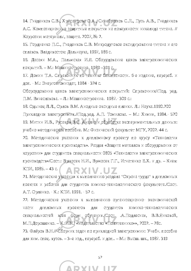 14. Гнеденков С.В., Хрисанфова О.А., Синебрюхов C . JL , Пузь А.В., Гнеденков А.С. Композиционные защитные покрытия на поверхности никелида титана. // Коррозия: материалы, защита. 2007, № 2. 15. Гордиенко П.С., Гнеденков С.В. Микродуговое оксидирование титана и его сплавов. Владивосток: Дальнаука, 1997, 186 с. 16. Дасоян М.А., Пальмская И.Я. Оборудование цехов электрохимических покрытий. – М.: Машиностроение. 1989 –391 с. 17. Домин Т.А. Справочник по технике безопасности. 6-е издание, перераб. и доп. - М.: Энергоатомиздат, 1984 - 324 с. Обороудование цехов электрохимических покрытий: Справочник//Под. ред. П.М. Вячеславова. – Л.: Машиностроение. 1987.- 309 с.: 18. Одынец Л.Л., Орлов В.М. Анодные оксидные пленки. Л.: Наука.1990.200 Прикладная электрохимия.//Под.ред. А.П. Томилова. – М.: Химия, 1984.- 520 19. Митин И.В., Русаков B . C . Анализ и обработка экспериментальных данных: учебно-методическое пособие. М.: Физический факультет МГУ, 2002.-44 с. 20. Методические указания к дипломному проекту по курсу «Технология электрохимических производств». Раздел «Защита металлов и оборудования от коррозии» для студентов специальности 0805 «Технология электрохимических производств»/Сост.: Вржосек Н.И., Вржосек Г.Г., Игнатенко Е.Х. и др. – Киев: КПИ, 1985. – 43 с. 21. Методические указания к выполнению раздела &#34;Охрана труда&#34; в дипломных поектах и работах для студентов химико-технологического факультета./Сост. А.Т. Орленко. - К.: КПИ. 1991. - 52 с. 22. Методические указания к выполнению организационно- экономической части дипломных проектов для студентов химико-технологических специальностей всех форм обучения./Сост. .А.Подлесная, В.В.Янковой, М.П.Дорошенко. – К.:ИВЦ «Издательство «Политехника»», 2002. – 28с. 23. Флёров В.Н.// Сборник задач по прикладной электрохимии: Учебн. пособие для хим. спец. вузов. – 3–е изд., перераб. и доп.. – М.: Высш. шк., 1987. 319 52 