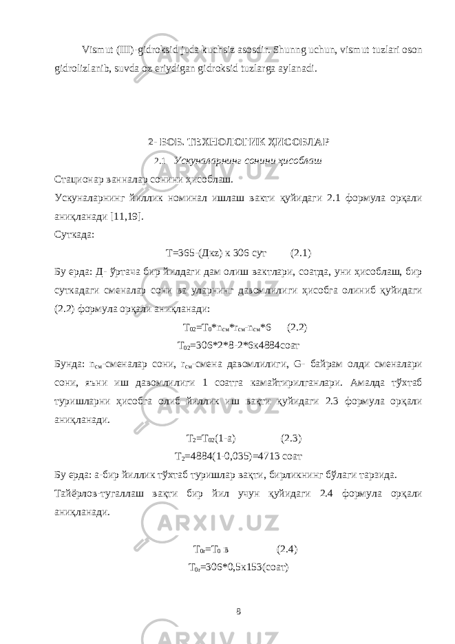 Vismut (III)-gidroksid juda kuchsiz asosdir. Shunng uchun, vismut tuzlari oson gidrolizlanib, suvda oz eriydigan gidroksid tuzlarga aylanadi. 2- БОБ. ТЕХНОЛОГИК ҲИСОБЛАР 2.1 Ускуналарнинг сонини ҳисоблаш Стационар ванналар сонини ҳисоблаш. Ускуналарнинг йиллик номинал ишлаш вакти қуйидаги 2.1 формула орқали аниқланади [11,19]. Суткада: Т=365-(Дкz) к 306 сут (2.1) Бу ерда: Д- ўртача бир йилдаги дам олиш вактлари, соатда, уни ҳисоблаш, бир суткадаги сменалар сони ва уларнинг давомлилиги ҳисобга олиниб қуйидаги (2.2) формула орқали аниқланади: Т 02 =Т 0 *n см *r см -n см *6 (2.2) Т 02 =306*2*8-2*6к4884соат Бунда: n см -сменалар сони, r см -смена давомлилиги, G- байрам олди сменалари сони, яъни иш давомлилиги 1 соатга камайтирилганлари. Амалда тўхтаб туришларни ҳисобга олиб йиллик иш вақти қуйидаги 2.3 формула орқали аниқланади. Т 2 =Т 02 (1-а) (2.3) Т 2 =4884(1-0,035)=4713 соат Бу ерда: а-бир йиллик тўхтаб туришлар вақти, бирликнинг бўлаги тарзида. Тайёрлов-тугаллаш вақти бир йил учун қуйидаги 2.4 формула орқали аниқланади. Т 0r =Т 0 в (2.4) Т 0r =306*0,5к153(соат) 8 