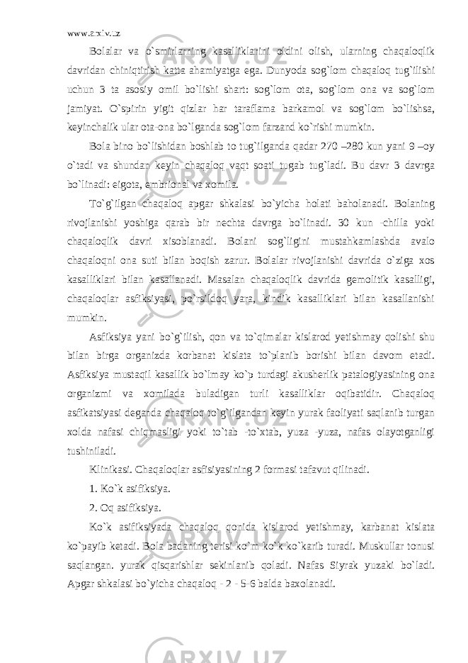 www.arxiv.uz Bolalar va o`smirlarning kasalliklarini oldini olish, ularning chaqaloqlik davridan chiniqtirish katta ahamiyatga ega. Dunyoda sog`lom chaqaloq tug`ilishi uchun 3 ta asosiy omil bo`lishi shart: sog`lom ota, sog`lom ona va sog`lom jamiyat. O`spirin yigit qizlar har taraflama barkamol va sog`lom bo`lishsa, keyinchalik ular ota-ona bo`lganda sog`lom farzand ko`rishi mumkin. Bola bino bo`lishidan boshlab to tug`ilganda qadar 270 –280 kun yani 9 –oy o`tadi va shundan keyin chaqaloq vaqt soati tugab tug`ladi. Bu davr 3 davrga bo`linadi: eigota, embrional va xomila. To`g`ilgan chaqaloq apgar shkalasi bo`yicha holati baholanadi. Bolaning rivojlanishi yoshiga qarab bir nechta davrga bo`linadi. 30 kun -chilla yoki chaqaloqlik davri xisoblanadi. Bolani sog`ligini mustahkamlashda avalo chaqaloqni ona suti bilan boqish zarur. Bolalar rivojlanishi davrida o`ziga xos kasalliklari bilan kasallanadi. Masalan chaqaloqlik davrida gemolitik kasalligi, chaqaloqlar asfiksiyasi, po`rsildoq yara, kindik kasalliklari bilan kasallanishi mumkin. Asfiksiya yani bo`g`ilish, qon va to`qimalar kislarod yetishmay qolishi shu bilan birga organizda korbanat kislata to`planib borishi bilan davom etadi. Asfiksiya mustaqil kasallik bo`lmay ko`p turdagi akusherlik patalogiyasining ona organizmi va xomilada buladigan turli kasalliklar oqibatidir. Chaqaloq asfikatsiyasi deganda chaqaloq to`g`ilgandan keyin yurak faoliyati saqlanib turgan xolda nafasi chiqmasligi yoki to`tab -to`xtab, yuza -yuza, nafas olayotganligi tushiniladi. Klinikasi. Chaqaloqlar asfisiyasining 2 formasi tafavut qilinadi. 1. Ko`k asifiksiya. 2. Oq asifiksiya. Ko`k asifiksiyada chaqaloq qonida kislarod yetishmay, karbanat kislata ko`payib ketadi. Bola badaning terisi ko`m ko`k ko`karib turadi. Muskullar tonusi saqlangan. yurak qisqarishlar sekinlanib qoladi. Nafas Siyrak yuzaki bo`ladi. Apgar shkalasi bo`yicha chaqaloq - 2 - 5-6 balda baxolanadi. 