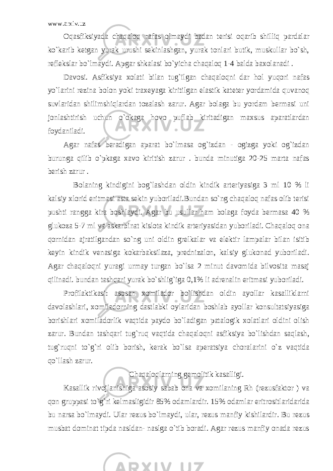 www.arxiv.uz Oqasfiksiyada chaqaloq nafas olmaydi badan terisi oqarib shilliq pardalar ko`karib ketgan yurak urushi sekinlashgan, yurak tonlari butik, muskullar bo`sh, reflekslar bo`lmaydi. Apgar shkalasi bo`yicha chaqaloq 1-4 balda baxolanadi . Davosi. Asfiksiya xolati bilan tug`ilgan chaqaloqni dar hol yuqori nafas yo`larini rezina bolon yoki traxeyaga kiritilgan elastik kateter yordamida quvanoq suvlaridan shilimshiqlardan tozalash zarur. Agar bolaga bu yordam bermasi uni jonlashtirish uchun o`okaga hovo puflab kiritadigan maxsus aparatlardan foydaniladi. Agar nafas beradigan aparat bo`lmasa og`izdan - ogizga yoki og`izdan burunga qilib o`pkaga xavo kiritish zarur . bunda minutiga 20-25 marta nafas berish zarur . Bolaning kindigini bog`lashdan oldin kindik arteriyasiga 3 ml 10 % li kalsiy xlorid eritmasi asta sekin yuboriladi.Bundan so`ng chaqaloq nafas olib terisi pushti rangga kira boshlaydi. Agar bu usullar ham bolaga foyda bermasa 40 % glukoza 5-7 ml va askarbinat kislota kindik arteriyasidan yuboriladi. Chaqaloq ona qornidan ajratilgandan so`ng uni oldin grelkalar va elektir lampalar bilan isitib keyin kindik venasiga kokarbaksilaza, prednizalon, kalsiy glukonad yuboriladi. Agar chaqaloqni yuragi urmay turgan bo`lsa 2 minut davomida bilvosita masaj qilinadi. bundan tashqari yurak bo`shlig`iga 0,1% li adrenalin eritmasi yuboriladi. Profilaktikasi: asosan xomilador bo`lishdan oldin ayollar kasalliklarni davolashlari, xomiladorning dastlabki oylaridan boshlab ayollar konsultatsiyasiga borishlari xomiladorlik vaqtida paydo bo`ladigan patalogik xolatlari oldini olish zarur. Bundan tashqari tug`ruq vaqtida chaqaloqni asfiksiya bo`lishdan saqlash, tug`ruqni to`g`ri olib borish, kerak bo`lsa aperatsiya choralarini o`z vaqtida qo`llash zarur. Chaqaloqlarning gemolitik kasalligi . Kasallik rivojlanishiga asosiy sabab ona va xomilaning Rh (rezusfaktor ) va qon gruppasi to`g`ri kelmasligidir 85% odamlardir. 15% odamlar eritrositlaridarida bu narsa bo`lmaydi. Ular rezus bo`lmaydi, ular, rezus manfiy kishilardir. Bu rezus musbat dominat tipda nasldan- naslga o`tib boradi. Agar rezus manfiy onada rezus 