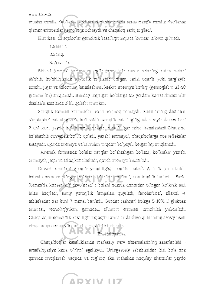 www.arxiv.uz musbat xomila rivojlansa yoki rezus musbat onada rezus manfiy xomila rivojlansa qisman eritrositlar gemolizga uchraydi va chaqaloq sariq tugiladi. Klinikasi. Chaqaloqlar gemolitik kasalligining 3 ta formasi tafovut qilinadi. 1.Shishli. 2.Sariq. 3. Anemik. Shishli formasi hammadan og`ir formasidir bunda bolaning butun badani shishib, bo`shliqlarida suyuqlik to`planib qolgan, terisi oqarib yoki sarg`ayib turishi, jigar va toloqning kattalashuvi, keskin anemiya borligi (gemoglabin 30-60 gramm/ litr) aniqlanadi. Bunday tug`ilgan bolalarga tez yordam ko`rsatilmasa ular dastlabki soatlarda o`lib qolishi mumkin. Sariqlik formasi xammadan ko`ra ko`proq uchraydi. Kasallikning dastlabki simptoplari bolaning sariq bo`lishidir. sariqlik bola tug`ilgandan keyin darrov 1chi 2 chi kuni paydo bo`lib tez kuchayib boradi jigar taloq kattalashadi.Chaqaloq bo`shashib quvvatsiz bo`lib qoladi, yaxshi emmaydi, chaqaloqlarga xos reflekslar susayadi. Qonda anemiya va bilirubin miqdori ko`payib ketganligi aniqlanadi. Anemik formasida bolalar ranglar bo`shashgan bo`ladi, ko`krakni yaxshi emmaydi, jigar va taloq kattalashadi, qonda anemiya kuzatiladi. Davosi kasalikning og`ir yengilligiga bog`liq boladi. Animik formalarida bolani donordan olingan ko`krak suti bilan boqiladi, qon kuyilib turiladi . Sariq formasida konservatif davolanadi : bolani odatda donordan olingan ko`krak suti bilan boqiladi, suniy yorug`lik lampalari quyiladi, fenobarbital, allaxol ¼ tabletkadan xar kuni 2 maxal beriladi. Bundan tashqari bolaga 5-10% li glukoza eritmasi, reopoliglyukin, gemodez, albumin eritmasi tomchilab yuboriladi. Chaqaloqlar gemolitik kasalligining og`ir formalarida davo qilishining asosiy usuli chaqaloqqa qon quyib qonini almashtirib turishdir. Ensefalopatiya. Chaqaldoqlar kasalliklarida markaziy nerv sistemalarining zararlanishi - ensefalopatiya katta o`rinni egallaydi. Uningasosiy sabablaridan biri bola ona qornida rivojlanish vaqtida va tug`ruq akti mahalida noqulay sharoitlar paydo 