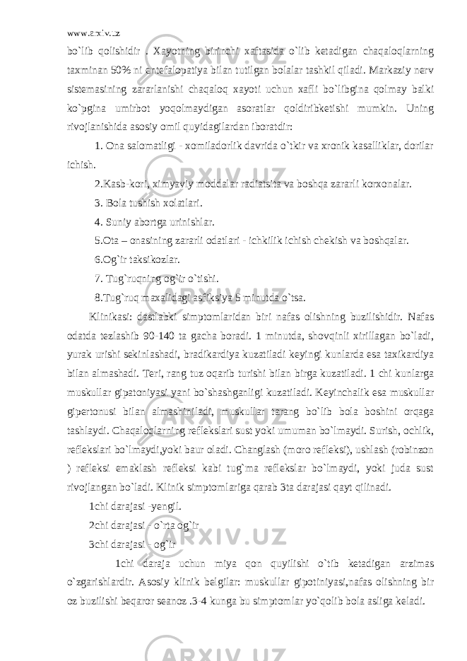 www.arxiv.uz bo`lib qolishidir . Xayotning birinchi xaftasida o`lib ketadigan chaqaloqlarning taxminan 50% ni entefalopatiya bilan tutilgan bolalar tashkil qiladi. Markaziy nerv sistemasining zararlanishi chaqaloq xayoti uchun xafli bo`libgina qolmay balki ko`pgina umirbot yoqolmaydigan asoratlar qoldiribketishi mumkin. Uning rivojlanishida asosiy omil quyidagilardan iboratdir: 1. Ona salomatligi - xomiladorlik davrida o`tkir va xronik kasalliklar, dorilar ichish. 2.Kasb-kori, ximyaviy moddalar radiatsita va boshqa zararli korxonalar. 3. Bola tushish xolatlari. 4. Suniy abortga urinishlar. 5.Ota – onasining zararli odatlari - ichkilik ichish chekish va boshqalar. 6.Og`ir taksikozlar. 7. Tug`ruqning og`ir o`tishi. 8.Tug`ruq maxalidagi asfiksiya 5 minutda o`tsa. Klinikasi: dastlabki simptomlaridan biri nafas olishning buzilishidir. Nafas odatda tezlashib 90-140 ta gacha boradi. 1 minutda, shovqinli xirillagan bo`ladi, yurak urishi sekinlashadi, bradikardiya kuzatiladi keyingi kunlarda esa taxikardiya bilan almashadi. Teri, rang tuz oqarib turishi bilan birga kuzatiladi. 1 chi kunlarga muskullar gipatoniyasi yani bo`shashganligi kuzatiladi. Keyinchalik esa muskullar gipertonusi bilan almashiniladi, muskullar tarang bo`lib bola boshini orqaga tashlaydi. Chaqaloqlarning reflekslari sust yoki umuman bo`lmaydi. Surish, ochlik, reflekslari bo`lmaydi,yoki baur oladi. Changlash (moro refleksi), ushlash (robinzon ) refleksi emaklash refleksi kabi tug`ma reflekslar bo`lmaydi, yoki juda sust rivojlangan bo`ladi. Klinik simptomlariga qarab 3ta darajasi qayt qilinadi. 1chi darajasi -yengil. 2chi darajasi - o`rta og`ir 3chi darajasi - og`ir 1chi daraja uchun miya qon quyilishi o`tib ketadigan arzimas o`zgarishlardir. Asosiy klinik belgilar: muskullar gipotiniyasi,nafas olishning bir oz buzilishi beqaror seanoz .3-4 kunga bu simptomlar yo`qolib bola asliga keladi. 