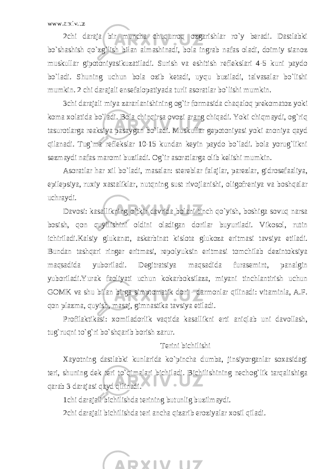 www.arxiv.uz 2chi daraja bir muncha chuqurroq ozgarishlar ro`y beradi. Dastlabki bo`shashish qo`zg`lish bilan almashinadi, bola ingrab nafas oladi, doimiy sianoz muskullar gipotoniyasikuzatiladi. Surish va eshitish reflekslari 4-5 kuni paydo bo`ladi. Shuning uchun bola ozib ketadi, uyqu buziladi, talvasalar bo`lishi mumkin. 2 chi darajali ensefalopatiyada turli asoratlar bo`lishi mumkin. 3chi darajali miya zararlanishining og`ir formasida chaqaloq prekomatoz yoki koma xolatida bo`ladi. Bola chinqirsa ovozi arang chiqadi. Yoki chiqmaydi, og`riq tasurotlarga reaksiya pasaygan bo`ladi. Muskullar gepotoniyasi yoki anoniya qayd qilanadi. Tug`ma reflekslar 10-15 kundan keyin paydo bo`ladi. bola yorug`likni sezmaydi nafas maromi buziladi. Og`ir asoratlarga olib kelishi mumkin. Asoratlar har xil bo`ladi, masalan: stereblar falajlar, parezlar, gidrosefaaliya, epilepsiya, ruxiy xastaliklar, nutqning sust rivojlanishi, oligofreniya va boshqalar uchraydi. Davosi: kasallikning o`tkir davrida bolani tinch qo`yish, boshiga sovuq narsa bosish, qon quyilishini oldini oladigan dorilar buyuriladi. Vikosol, rutin ichiriladi.Kalsiy glukanat, askarbinat kislota glukoza eritmasi tavsiya etiladi. Bundan tashqari ringer eritmasi, repolyuksin eritmasi tomchilab dezintoksiya maqsadida yuboriladi. Degitratsiya maqsadida furasemint, panalgin yuboriladi.Yurak faoliyati uchun kokarboksilaza, miyani tinchlantirish uchun GOMK va shu bilan birga simptomatik dori - darmonlar qilinadi: vitaminla, A.F. qon plazma, quyish, masaj, gimnastika tavsiya etiladi. Profilaktikasi: xomiladorlik vaqtida kasallikni erti aniqlab uni davollash, tug`ruqni to`g`ri bo`shqarib borish zarur. Terini bichilishi Xayotning dastlabki kunlarida ko`pincha dumba, jinsiyorganlar soxasidagi teri, shuning dek teri to`qimalari bichiladi. Bichilishining nechog`lik tarqalishiga qarab 3 darajasi qayd qilinadi. 1chi darajali bichilishda terining butunlig buzilmaydi. 2chi darajali bichilishda teri ancha qizarib eroziyalar xosil qiladi. 