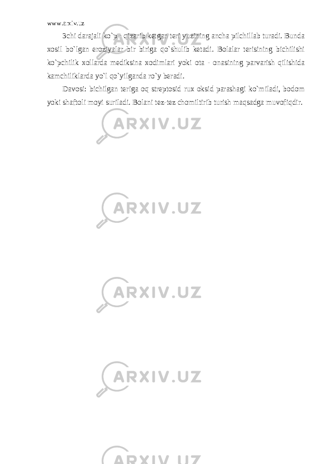 www.arxiv.uz 3chi darajali ko`p - qizarib ketgan teri yuzining ancha pilchillab turadi. Bunda xosil bo`lgan eroziyalar bir biriga qo`shulib ketadi. Bolalar terisining bichilishi ko`pchilik xollarda mediksina xodimlari yoki ota - onasining parvarish qilishida kamchiliklarda yo`l qo`yilganda ro`y beradi. Davosi: bichilgan teriga oq streptosid rux oksid parashagi ko`miladi, bodom yoki shaftoli moyi suriladi. Bolani tez-tez chomiltirib turish maqsadga muvofiqdir. 